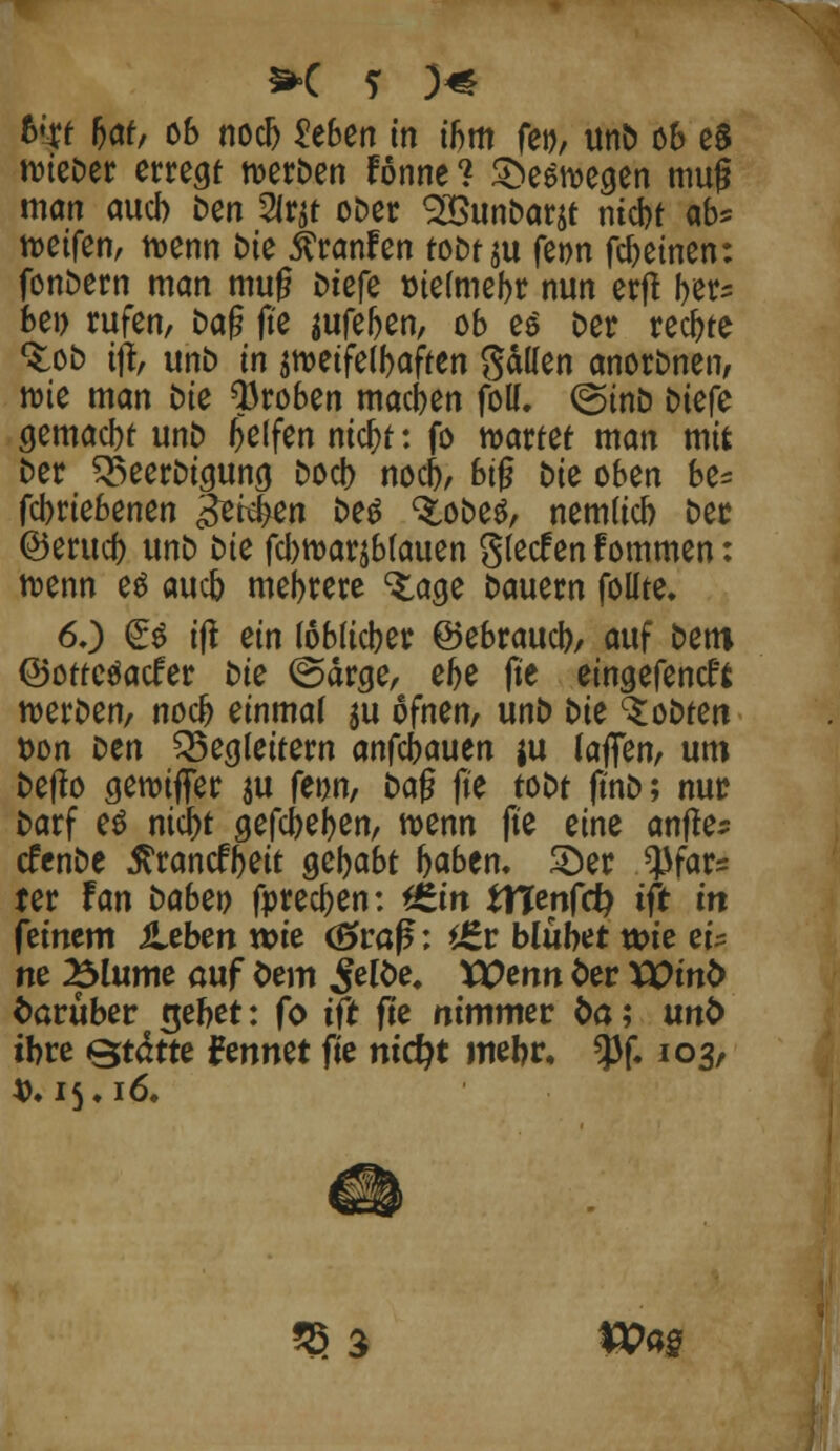 nneDer erregt roerDen Fönne? &e$n>egen muß man auch Den Slrjt oDer 2BunDar$t niebt ab* reifen, tt>enn tue $ranfen tobt $u fe»n febeinen: fonDern man mu§ Dtcfe rnefmebr nun erjt ber^ bei) rufen, fcaf? jte aufeben, ob e$ Der rechte <$:oD ifl, unD in smetfelbaften gällen anorDnen, röte man Die Proben macben foll. ©inD Dtefe gemaebt unD Reifen metyt: fo wartet man mit Der BeerDigung Docb nocb, bi§ Die oben be= febriebenen gerben Deg %oDeö, nemücb Der ©erueb unD Die fcbmarjbfauen gteefen f ommen: roenn es aueb mebrere <£age Dauern foüte. 6.) £$ ift ein (oblicber ©ebraueb, auf Dem ©ottetfaefer Die (Sarge, ebe fie eingefeneft n>erDen, noeb einmal $u ofnen, unD Die ^oDten t>on Den Begleitern anfä)a\xtn $u laffen, um Defto geroifler ju feijn, Daf? jte toDt ftnD; nur Darf es niefet gefcbefyen, roenn ft'e eine anfles cfenDe Jtrancfbeit gebabt baben. 2)er ^far= ter Fan babzt) fpreeften: *6m tHenfcfy ift in feinem ileben wie (£>raf*: t£v blühet wie ei^ ne Blume auf Oem ^eloe. VOtnn ter VOinb darüber riebet: fo tft fie nimmer fca; unb ibre Qtäm fennet fie ntcfyt mebr, $f. 103, $. 15 ♦ 16» 2} 3 W«S