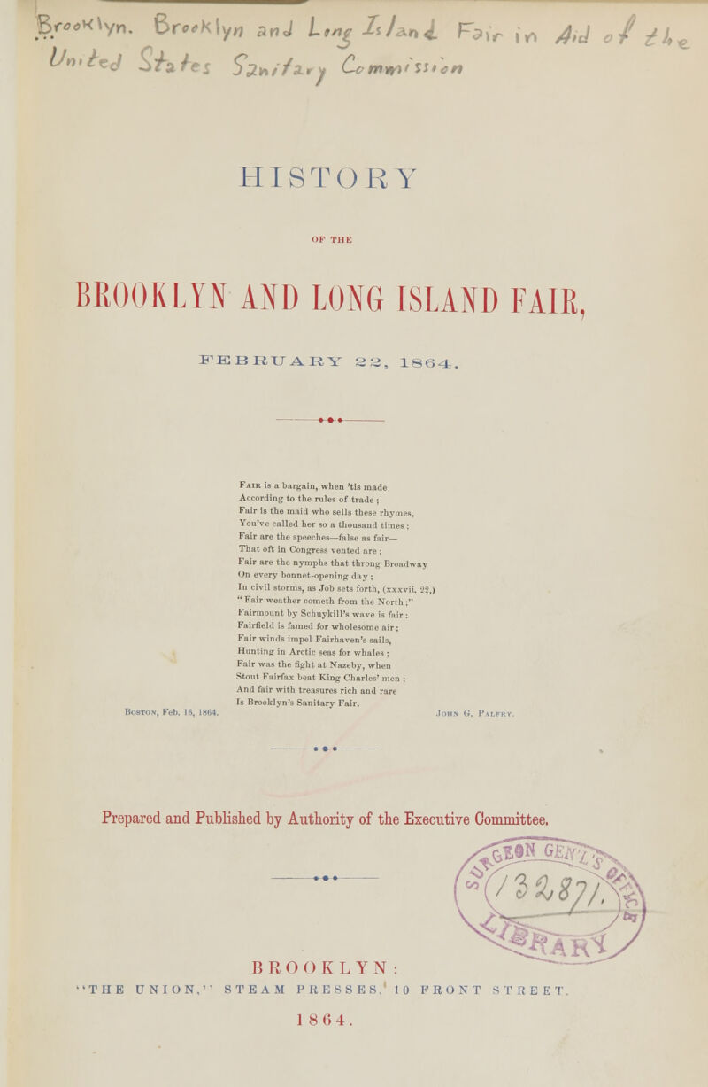 BROOKLYN AND LONG ISLAND FAIR, FEBEU ARY 22, 1864. Boston, Feb. IB, 1KM. Fair is a bargain, when 'tis made According to the rules of trade ; Fair is the maid who sells these rhymes. You've called her so a thousand times ; Fair are the speeches—false as fair- That oft in Congress vented are ; Fair are the nymphs that throng Broadway On every bonnet-opening day ; In civil storms, as Job sets forth, (six  Fair weather Cometh from the North Fairmount by Schuykill's wave is fair Fairfield is famed for wholesome air: Fair winds impel Fairhaven's sails, Hunting in Arctic seas for whales ; Fair was the fight at Nazeby, when Stout Fairfax beat King Charles' men And fair with treasures rich and rare fs Brooklyn's Sanitary Fair. •22,) Prepared and Published by Authority of the Executive Committee. BROOKLYN: THE UNION,'- STEAM PRESSES, 10 FRONT STREET