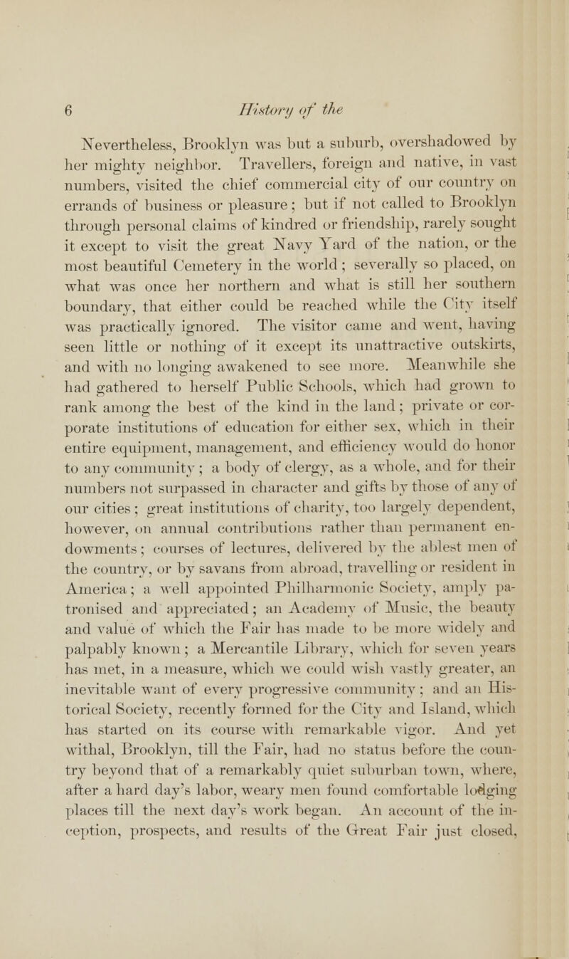 Nevertheless, Brooklyn was but a suburb, overshadowed by her mighty neighbor. Travellers, foreign and native, in vast numbers, visited the chief commercial city of our country on errands of business or pleasure; but if not called to Brooklyn through personal claims of kindred or friendship, rarely sought it except to visit the great Navy Yard of the nation, or the most beautiful Cemetery in the world ; severally so placed, on what was once her northern and what is still her southern boundary, that either could be reached while the City itself was practically ignored. The visitor came and went, having seen little or nothing of it except its unattractive outskirts, and with no longing awakened to see more. Meanwhile she had gathered to herself Public Schools, which had grown to rank among the best of the kind in the land; private or cor- porate institutions of education for either sex, which in their entire equipment, management, and efficiency would do honor to any community ; a body of clergy, as a whole, and for their numbers not surpassed in character and gifts by those of any of our cities ; great institutions of charity, too largely dependent, however, on annual contributions rather than permanent en- dowments; courses of lectures, delivered by the ablest men of the country, or by savans from abroad, travelling or resident in America; a well appointed Philharmonic Society, amply pa- tronised and appreciated; an Academy of Music, the beauty and value of which the Fair lias made to be more widely and palpably known; a Mercantile Library, which for seven years has met, in a measure, which we could wish vastly greater, an inevitable want of every progressive community ; and an His- torical Society, recently formed for the City and Island, which has started on its course with remarkable vigor. And yet withal, Brooklyn, till the Fair, had no status before the coun- try beyond that of a remarkably quiet suburban town, where, after a hard day's labor, weary men found comfortable lodging- places till the next day's work began. An account of the in- ception, prospects, and results of the Great Fair just closed,