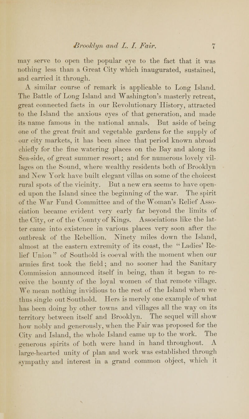 may serve to open the popular eye to the fact that it was nothing less than a Great City which inaugurated, sustained, and carried it through. A similar course of remark is applicable to Long Island. The Battle of Long Island and Washington's masterly retreat, great connected facts in our Revolutionary History, attracted to the Island the anxious eyes of that generation, and made its name famous in the national annals. But aside of being one of the great fruit and vegetable gardens for the supply of our city markets, it has been since that period known abroad cliicfly for the fine watering places on the Bay and along its Sea-side, of great summer resort; and for numerous lovely vil- lages on the Sound, where wealthy residents both of Brooklyn and ISTew York have built elegant villas on some of the choicest rural spots of the vicinity. But a new era seems to have open- ed upon the Island since the beginning of the war. The spirit of the War Fund Committee and of the Woman's Relief Asso- ciation became evident very early far beyond the limits of the City, or of the County of Kings. Associations like the lat- ter came into existence in various places very soon after the outbreak of the Rebellion. Ninety miles down the Island, almost at the eastern extremity of its coast, the Ladies' Re- lief Union  of Southold is coeval with the moment when our armies first took the held; and no sooner had the Sanitary Commission announced itself in being, than it began to re- ceive the bounty of the loyal women of that remote village. We mean nothing invidious to the rest of the Island when we thus single out Southold. Hers is merely one example of what lias been doing by other towns and villages all the way on its territory between itself and Brooklyn. The sequel will show how nobly and generously, when the Fair was proposed for the City and Island, the whole Island came up to the work. The generous spirits of both were hand in hand throughout. A large-hearted unity of plan and work was established through sympathy and interest in a grand common object, which it