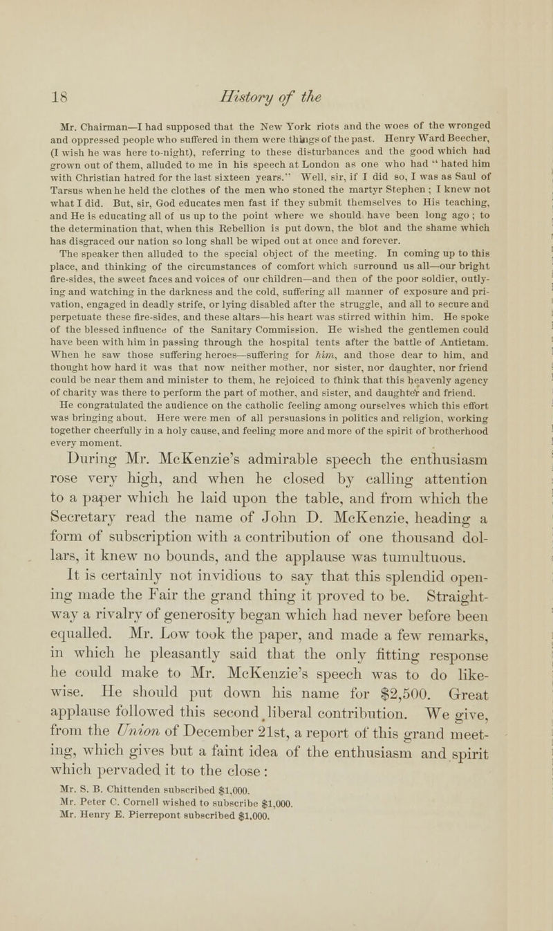 Mr. Chairman—I had supposed that the New York riots and the woes of the wronged and oppressed people who Buffered in them were things of the past. Henry Ward Beecher, (I wish he was here to-night), referring to these disturbances and the good which had grown out of them, alluded to me in his speech at London as one who had  hated him with Christian hatred for the last sixteen years. Well, sir, if I did so, I was as Saul of Tarsus when he held the clothes of the men who stoned the martyr Stephen ; I knew not what I did. But, sir, God educates men fast if they submit themselves to His teaching, and He is educating all of us up to the point where we should have been long ago ; to the determination that, when this Rebellion is put down, the blot, and the shame whicii has disgraced our nation so long shall be wiped out at once and forever. The speaker then alluded to the special object of the meeting. In coming up to this place, and thinking of the circumstances of comfort which surround us all—our bright fire-sides, the sweet faces and voices of our children—and then of the poor soldier, outly- ing and watching in the darkness and the cold, suffering all manner of exposure and pri- vation, engaged in deadly strife, or lying disabled after the struggle, and all to secure and perpetuate these fire-sides, and these altars—his heart was stirred within him. He spoke of the blessed influence of the Sanitary Commission. He wished the gentlemen could have been with him in passing through the hospital tents after the battle of Antietam. When he saw those suffering heroes—suffering for Mm, and those dear to him, and thought how hard it was that now neither mother, nor sister, nor daughter, nor friend could be near them and minister to them, he rejoiced to think that this heavenly agency of charity was there to perform the part of mother, and sister, and daughteV and friend. He congratulated the audience on the catholic feeling among ourselves which this effort was bringing about. Here were men of all persuasions in politics and religion, working together cheerfully in a holy cause, and feeling more and more of the spirit of brotherhood every moment. During Mr. McKenzie's admirable speech the enthusiasm rose very high, and when he closed by calling attention to a paper which he laid upon the table, and from which the Secretary read the name of John D. McKenzie, heading a form of subscription with a contribution of one thousand dol- lars, it knew no bounds, and the applause was tumultuous. It is certainly not invidious to say that this splendid open- ing made the Fair the grand thing it proved to be. Straight- way a rivalry of generosity began which had never before been equalled. Mr. Low took the paper, and made a few remarks, in which he pleasantly said that the only fitting response he could make to Mr. McKenzie's speech was to do like- wise. He should put down his name for $2,500. Great applause followed this second t liberal contribution. We give, from the Union of December 21st, a report of this grand meet- ing, which gives but a faint idea of the enthusiasm and spirit which pervaded it to the close : Mr. S. B. Chittenden subscribed $1,000. Mr. Peter C. Cornell wished to subscribe $1,000. Mr. Henry E. Pierrepont subscribed $1,000.
