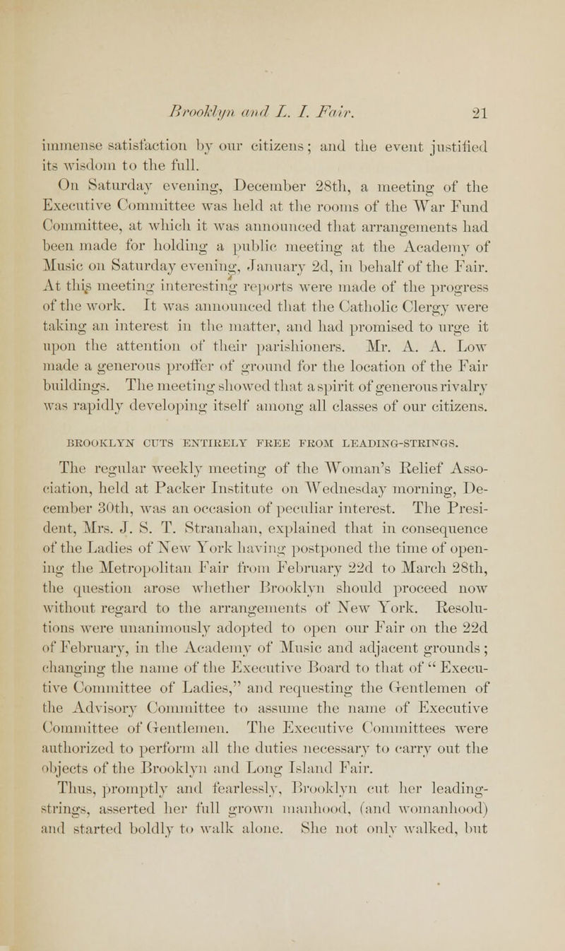 immense satisfaction by our citizens; and the event justified its wisdom to the full. On Saturday evening, December 28th, a meeting of the Executive Committee was held at the rooms of the War Fund Committee, at which it was announced that arrangements had been made for holding a public meeting at the Academy of Music on Saturday evening, January 2d, in behalf of the Fair. At thi^s meeting interesting reports Avere made of the progress of the work. It wTas announced that the Catholic Clergy were taking an interest in the matter, and had promised to urge it upon the attention of their parishioners. Mr. A. A. Low made a generous proffer of ground for the location of the Fair buildings. The meeting showed that aspirit of generous rivalry was rapidly developing itself among all classes of our citizens. BROOKLYN CUTS ENTIRELY FREE FROM LEADING-STRINGS. The regular weekly meeting of the Woman's Relief Asso- ciation, held at Packer Institute on Wednesday morning, De- cember 30th, was an occasion of peculiar interest. The Presi- dent, Mrs. J. S. T. Stranahan, explained that in consequence of the Ladies of New York having postponed the time of open- ing the Metropolitan Fair from February 22d to March 28th, the question arose whether Brooklyn should proceed nowr without regard to the arrangements of New York. Resolu- tions were unanimously adopted to open our Fair on the 22d of February, in the Academy of Music and adjacent grounds; changing the name of the Executive Board to that of Execu- tive Committee of Ladies, and requesting the Gentlemen of the Advisory Committee to assume the name of Executive Committee of Gentlemen. The Executive Committees wTere authorized to perform all the duties necessary to carry out the objects of the Brooklyn and Long Island Fail-. Thus, promptly and fearlessly, Brooklyn cut her leading- strings, asserted her full grown manhood, (and womanhood) and started boldly to walk alone. She not onlv walked, but