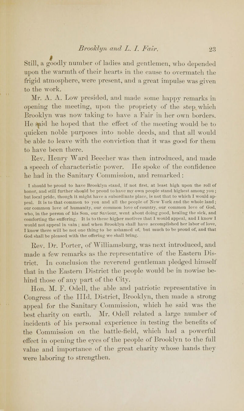 Still, a goodly number of ladies and gentlemen, who depended upon the warmth of their hearts in the cause to overmatch the frigid atmosphere, were present, and a great impulse was given to the work. Mr. A. A. Low presided, and made some happy remarks in opening the meeting, upon the propriety of the step which Brooklyn was now taking to have a Fair in her own borders. He s*iid he hoped that the effect of the meeting would be to quicken noble purposes into noble deeds, and that all would be able to leave with the conviction that it was good for them to have been there. Rev. Henry Ward Beecher was then introduced, and made a speech of characteristic power. He spoke of the confidence he had in the Sanitary Commission, and remarked : I should be proud to have Brooklyn stand, if not first, at least high upon the roll of honor, and still further should be proud to have my own people stand highest among you ; but local pride, though it might have a subordinate place, is not that to which I woidd ap- peal. It is to that common to you and all the people of New York and the whole land; our common love of humanity, our common love of country, our common love of God, who, in the person of his Son, our Saviour, went about doing good, healing the sick, and comforting the suffering. It is to these higher motives that I would appeal, and I know I would not appeal in vain ; and when Brooklyn shall have accomplished her labor of love, I know there will be not one thing to be ashamed of, but much to be proud of, and that God shall be pleased with the offering we shall bring. Rev. Dr. Porter, of Williamsburg, was next introduced, and made a few remarks as the representative of the Eastern Dis- trict. In conclusion the reverend gentleman pledged himself that in the Eastern District the people would be in nowise be- hind those of any part of the City. Hon. M. F. Odell, the able and patriotic representative in Congress of the Hid. District, Brooklyn, then made a strong appeal for the Sanitary Commission, which he said was the best charity on earth. Mr. Odell related a large number of incidents of his personal experience in testing the benefits of the Commission on the battle-field, which had a powerful effect in opening the eyes of the people of Brooklyn to the full value and importance of the great charity whose hands they were laboring to strengthen.