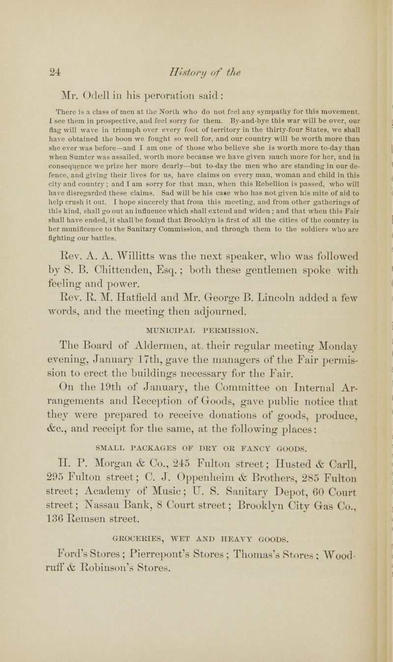 Mr. Odell in his peroration said: There is a class of men at the North who do not feel any sympathy for this movement. I see them in prospective, and feel sorry for them. By-and-bye this war will be over, our flag will wave in triumph over every foot of territory in the thirty-four States, we shall have obtained the boon we fought so well for, and our country will be worth more than she ever was before—and I am one of those who believe she is worth more to-day than when Sumter was assailed, worth more because we have given much more for her, and in consequence we prize her more dearly—but to-day the men who are standing in our de- fence, and giving their lives for us, have claims on every man, woman and child in this city and country ; and I am sorry for that man, when this Rebellion is passed, who will have disregarded these claims. Sad will be his case who has not given his mite of aid to help crush it out. I hope sincerely that from this meeting, and from other gatherings of this kind, shall go out an influence which shall extend and widen ; and that when this Fail- shall have ended, it shall be found that Brooklyn is first of all the cities of the country in her munificence to the Sanitary Commission, and through them to the soldiers who are fighting our battles. Rev. A. A. Willitts was the next speaker, who was followed by S. B. Chittenden, Esq.; both these gentlemen spoke with feeling and power. Rev. R. M. Hatfield and Mr. George B. Lincoln added a few words, and the meeting then adjourned. MUNICIPAL PERMISSION. The Board of Aldermen, at. their regular meeting Monday evening, January 17th, gave the managers of the Fair permis- sion to erect the buildings necessary for the Fair. On the 19th of January, the Committee on Internal Ar- rangements and Reception of Goods, gave public notice that they were prepared to receive donations of goods, produce, &c, and receipt for the same, at the following places: SMALL PACKAGES OF DRY OR FANCY GOODS. II. P. Morgan & Co., 215 Fulton street; Husted & Carll, 295 Fulton street; C. J. Oppenheim tfc Brothers, 285 Fulton street; Academy of Music; U. S. Sanitary Depot, 60 Court street; Nassau Bank, 8 Court street; Brooklyn City Gas Co., 136 Remsen street. GROCERIES, WET AND HEAVY GOODS. Ford's Stores ; Pierrepont's Stores; Thomas's Stores ; Wood- ruff tfc Robinson's Stores.