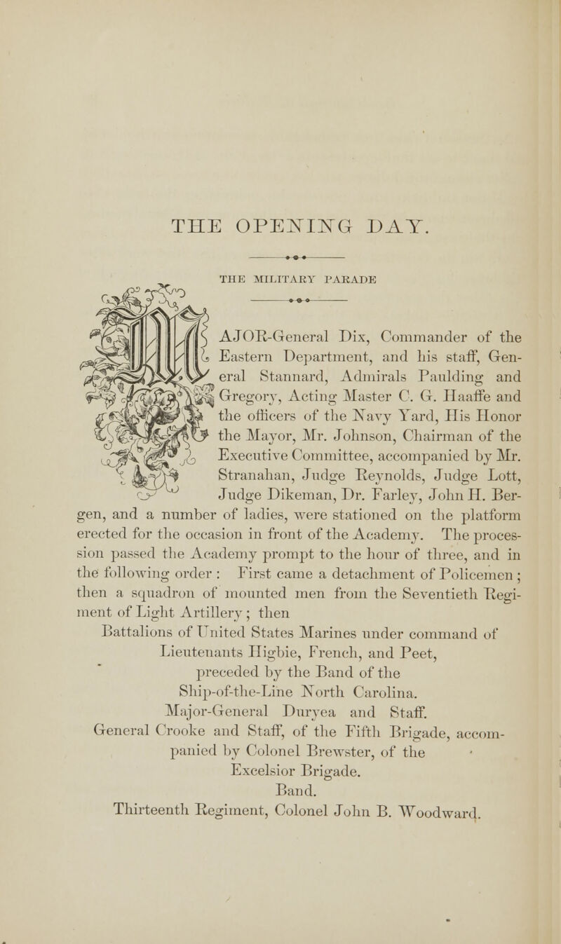 THE OPENING DAY THE MILITARY PARADE •-•-• AJOR-General Dix, Commander of the Eastern Department, and his staff, Gen- W77? eral Stannard, Admirals Paulding and kB^j Gregory, Acting Master C. G. Haaffe and the officers of the Navy Yard, His Honor the Mayor, Mr. Johnson, Chairman of the Executive Committee, accompanied by Mr. Stranahan, Judge Reynolds, Judge Lott, Judge Dikeman, Dr. Farley, John H. Ber- gen, and a number of ladies, were stationed on the platform erected for the occasion in front of the Academy. The proces- sion passed the Academy prompt to the hour of three, and in the following order : First came a detachment of Policemen ; then a squadron of mounted men from the Seventieth Regi- ment of Light Artillery ; then Battalions of United States Marines under command of Lieutenants Higbie, French, and Peet, preceded by the Band of the Ship-of-the-Line North Carolina. Major-General Duryea and Staff. General Crooke and StafT, of the Fifth Brigade, accom- panied by Colonel Brewster, of the Excelsior Brigade. Band. Thirteenth Regiment, Colonel John B. Woodward.