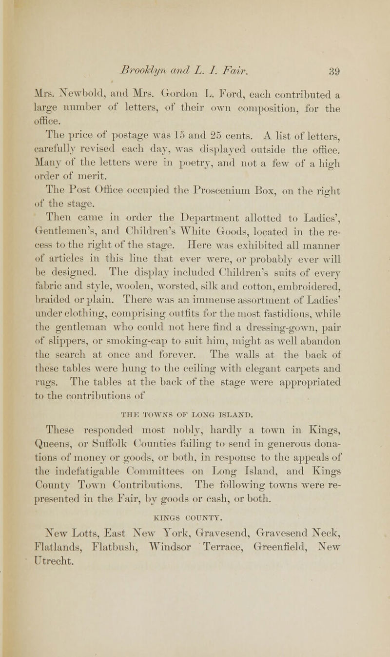 Mrs. Xewbold, and Mrs. Gordon L. Ford, each contributed a large number of letters, of their own composition, for the office. The price of postage was 15 and 25 cents. A list of letters, carefully revised each day, was displayed outside the office. Many of the letters were in poetry, and not a few of a high order of merit. The Post Office occupied the Proscenium Box, on the right of the stage. Then came in order the Department allotted to Ladies', Gentlemen's, and Children's White Goods, located in the re- cess to the right of the stage. Here was exhibited all manner of articles in this line that ever were, or probably ever will be designed. The display included Children's suits of every fabric and style, woolen, worsted, silk and cotton, embroidered, braided or plain. There was an immense assortment of Ladies' underclothing, comprising outfits for the most fastidious, while the gentleman who could not here find a dressing-gown, pair of slippers, or smoking-cap to suit him, might as well abandon the search at once and forever. The walls at the back of these tables were hung to the ceiling with elegant carpets and rugs. The tables at the back of the stage were appropriated to the contributions of THE TOWNS OF LONG ISLAND. These responded most nobly, hardly a town in Kings, Queens, or Suffolk Counties failing to send in generous dona- tions of money or goods, or both, in response to the appeals of the indefatigable (Vnnmittees on Long Island, and Kings County Town Contributions. The following towns were re- presented in the Fair, by goods or cash, or both. KINGS COUNTY. New Lotts, East New York, Gravesend, Gravesend Neck, Flatlands, Flatbush, Windsor Terrace, Greenfield, New Utrecht.