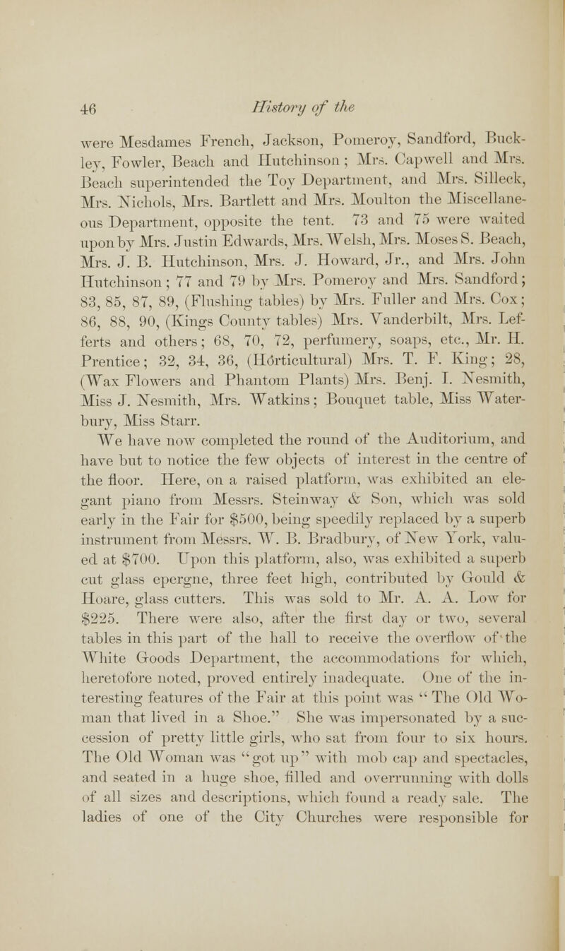 were Mesdames French, Jackson, Pomeroy, Sandford, Buck- ley, Fowler, Beach and Hutchinson; Mrs. Capwell and Mrs. Beach superintended the Toy Department, and Mrs. Silleck, Mrs. Nichols, Mrs. Bartlett and Mrs. Moulton the Miscellane- ous Department, opposite the tent. 73 and 75 were waited upon by Mrs. Justin Edwards, Mrs. Welsh, Mrs. Moses 8. Beach, Mrs. J. B. Hutchinson, Mrs. J. Howard, Jr., and Mrs. John Hutchinson ; 77 and 79 by Mrs. Pomeroy and Mrs. Sandford; 83, 85, 87, 89, (Flushing tables) by Mrs. Fuller and Mrs. Cox; S6, 88, 90, (Kings County tables) Mrs. Yanderbilt, Mrs. Lef- ferts and others; 6$, 70, 72, perfumery, soaps, etc., Mr. H. Prentice; 32, 34, 36, (Horticultural) Mrs. T. F. King; 28, (Wax Flowers and Phantom Plants) Mrs. Benj. I. Nesmith, Miss J. ISTesmith, Mrs. Watkins; Bouquet table, Miss Water- bury, Miss Starr. We have now completed the round of the Auditorium, and have but to notice the few objects of interest in the centre of the floor. Here, on a raised platform, was exhibited an ele- gant piano from Messrs. Steinway & Son, which was sold early in the Fair for $500, being speedily replaced by a superb instrument from Messrs. W. B. Bradbury, of New York, valu- ed at $700. Upon this platform, also, was exhibited a superb cut glass epergne, three feet high, contributed by Gould & Hoare, glass cutters. This was sold to Mr. A. A. Low for $225. There were also, after the first day or two, several tables in this part of the hall to receive the overflow of the White Goods Department, the accommodations for which, heretofore noted, proved entirely inadequate. One of the in- teresting features of the Fair at this point was kk The Old Wo- man that lived in a Shoe.' She was impersonated by a suc- cession of pretty little girls, who sat from four to six hours. The Old Woman was got up1' with mob cap and spectacles, and seated in a huge shoe, filled and overrunning with dolls of all sizes and descriptions, which found a ready sale. The ladies of one of the City Churches were responsible for