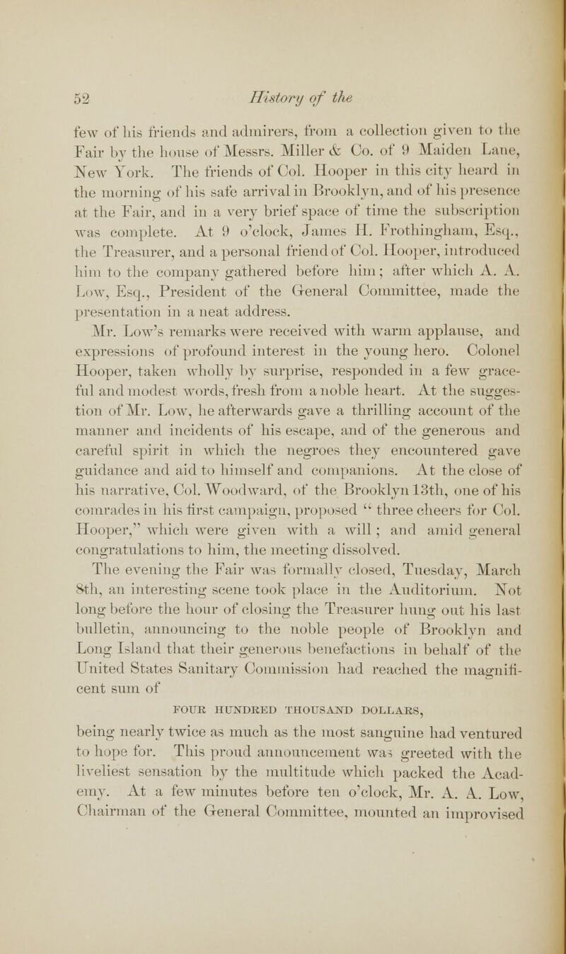 few of his friends and admirers, from a collection given to the Fair by the house of Messrs. Miller & Co. of 9 Maiden Lane, New York. The friends of Col. Hooper in this city heard in the morning of his safe arrival in Brooklyn, and of his presence at the Fair, and in a very brief space of time the subscription was complete. At 9 o'clock, James II. Frothingham, Esq., the Treasurer, and a personal friend of Col. Hooper, introduced him to the company gathered before him; after which A. A. Low, Esq., President of the General Committee, made the presentation in a neat address. Mr. Low's remarks were received with warm applause, and expressions of profound interest in the young hero. Colonel Hooper, taken wholly by surprise, responded in a few grace- ful and modest words, fresh from a noble heart. At the sugges- tion of Mr. Low, he afterwards gave a thrilling account of the manner and incidents of his escape, and of the generous and careful spirit in which the negroes they encountered gave guidance and aid to himself and companions. At the close of his narrative, Col. Woodward, of the Brooklyn 13th, one of his comrades in his first campaign, proposed  three cheers for Col. Hooper, which were given with a will; and amid general congratulations to him, the meeting: dissolved. The evening the Fair was formally closed, Tuesday, March 8th, an interesting scene took place in the Auditorium. Not long before the hour of closing the Treasurer hung out his last bulletin, announcing to the noble people of Brooklyn and Long Island that their generous benefactions in behalf of the United States Sanitary Commission had reached the magnifi- cent sum of FOUR HUNDRED THOUSAND DOLLARS, being nearly twice as much as the most sanguine had ventured to hope for. This proud announcement was greeted with the liveliest sensation by the multitude which packed the Acad- emy. At a few minutes before ten o'clock, Mr. A. A. Low Chairman of the General Committee, mounted an improvised