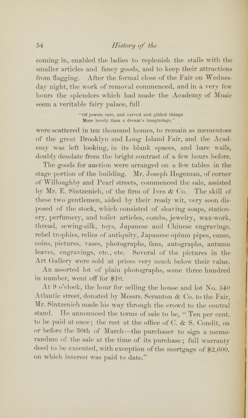 coming in, enabled the ladies to replenish the stalls with the Bmaller articles and fancy goods, and to keep their attractions from flagging. After the formal close of the Fair on Wednes- day night, the work of removal commenced, and in a ver\ lew hours the splendors which had made the Academy of Music seem a veritable fairy palace, full Of jewels rare, and carved and gilded things More lovely than a dream's imaginings,'' were scattered in ten thousand homes, to remain as mementoes of the ureat Brooklvn and Long' Island Fair, and the Acad- emy was left looking, in its blank spaces, and bare walls, doubly desolate from the bright contrast of a few hours before. The goods for auction were arranged on a few tables in the stage portion of the building. Mr. Joseph liegeman, of corner of Wil lough by and Pearl streets, commenced the sale, assisted by Mr. E. Sintzenich, of the firm of Ives <fc Co. The skill of these two gentlemen, aided by their ready wit, Aery soon dis- posed of the stock, which consisted of shaving soaps, station- ery, perfumery, and toilet articles, combs, jewelry, wax-work, thread, sewing-silk, toys, Japanese and Chinese engravings, rebel trophies, relics of antiquity, Japanese opium pipes, cane?-. coins, pictures, vases, photographs, fans, autographs, autumn leavo. engravings, etc., etc. Several of the pictures in the Art Gallery were sold at prices very much below their value. An assorted lot of plain photographs, some three hundred in number, went off for $10. At 9 o'clock, the hour for selling the house and lot No. 540 Atlantic street, donated by Messrs. Scranton 6z Co. to the Fair, Mr. Sintzenich made his way through the crowd to the central stand. He announced the terms of sale to be,  Ten per cent, to be paid at once; the rest at the office of C. & S. Condit. on or before the 30th of March—the purchaser to sign a memo- randum of the sale at the time of its purchase ; full warranty deed to be executed, with exception of the mortgage of $2,600, on which interest was paid to date.