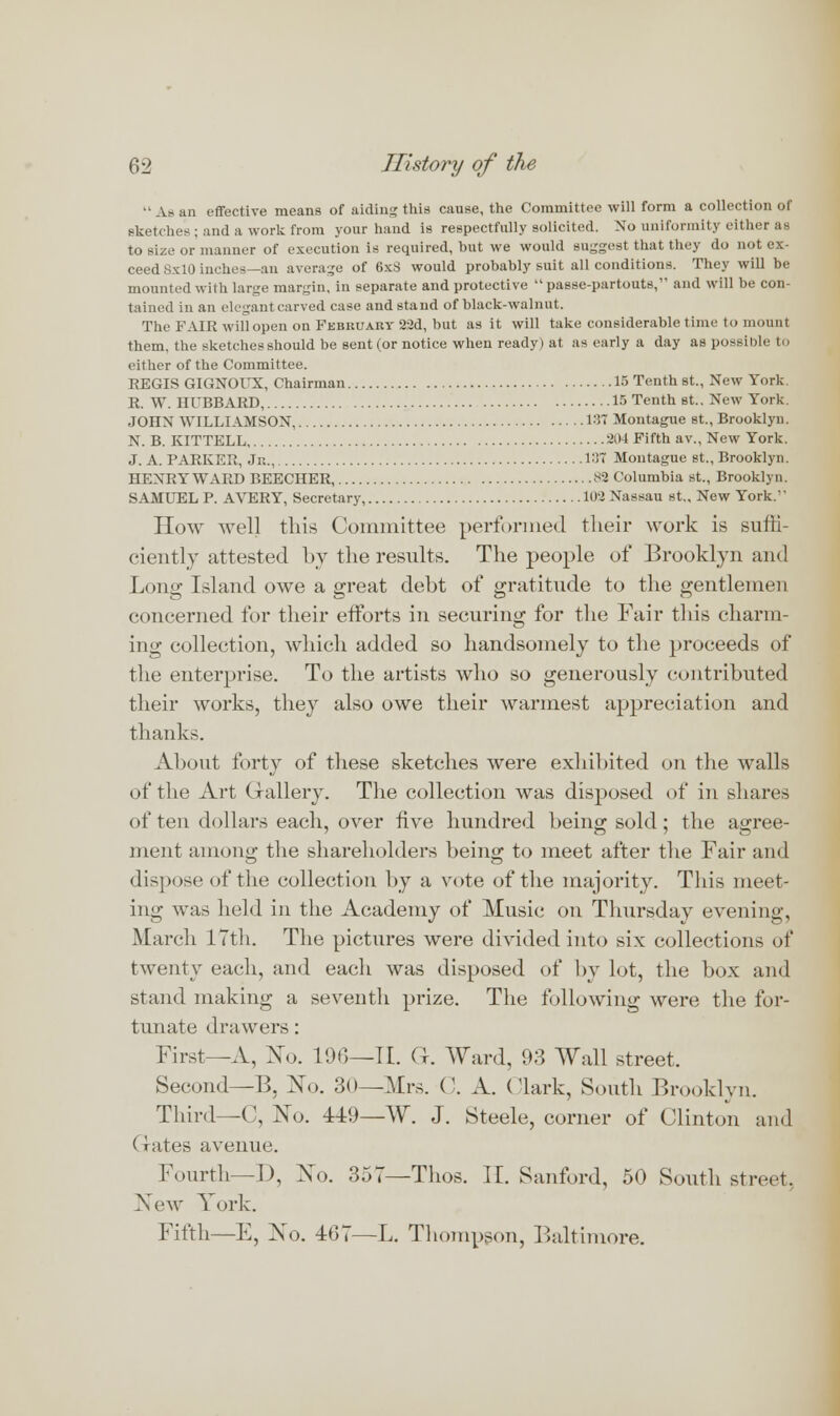  As an effective means of aiding this cause, the Committee will form a collection of sketches ; and a work from your hand is respectfully solicited. No uniformity cither as to size or manner of execution is required, but we would suggest that they do not ex- ceed SxlO inches— an average of 6xS would probably suit all conditions. They will be mounted with large margin, in separate and protective  passe-partouts, and will be con- tained in an elegant carved case and stand of black-walnut. The FAIR will open on February 22d, but as it will take considerable time to mount them, the sketches should be sent (or notice when ready) at as early a day as possible to either of the Committee. REGIS GIGNOUX, Chairman 16 Tenth st., New York R. W. HUBBARD, 15 Tenth st.. New York. JOHN WILLIAMSON, 187 Montague st., Brooklyn. N. B. KITTELL 204 Fifth av., New York. J. A. PARKER, Jr.., 137 Montague st., Brooklyn. HENRY WARD BEECHER, 82 Columbia st., Brooklyn. SAMUEL P. AVERY, Secretary, 102 Nassau st.. New York. How well this Committee performed their work is suffi- ciently attested by the results. The people of Brooklyn and Long Island owe a great debt of gratitude to the gentlemen concerned for their efforts in securing for the Fair this charm- ing collection, which added so handsomely to the proceeds of the enterprise. To the artists who so generously contributed their works, they also owe their warmest appreciation and thanks. About forty of these sketches were exhibited on the walls of the Art Gallery. The collection was disposed of in shares of ten dollars each, over five hundred being sold; the agree- ment among the shareholders being to meet after the Fair and dispose of the collection by a vote of the majority. This meet- ing was held in the Academy of Music on Thursday evening, March 17th. The pictures were divided into six collections of twenty each, and each was disposed of by lot, the box and stand making a seventh prize. The following were the for- tunate drawers: First—A, No. 100—U. (|. Ward, 93 Wall street. Second—B, No. 30—Mrs. C. A. (lark, South Brooklyn. Third—C, No. 149—W. J. Steele, corner of Clinton and (rates avenue. Fourth—D, No. 357—Thos. IE. Sanford, 50 South street, New York. Fifth—E, No. 467—L. Thompson, Baltimore.