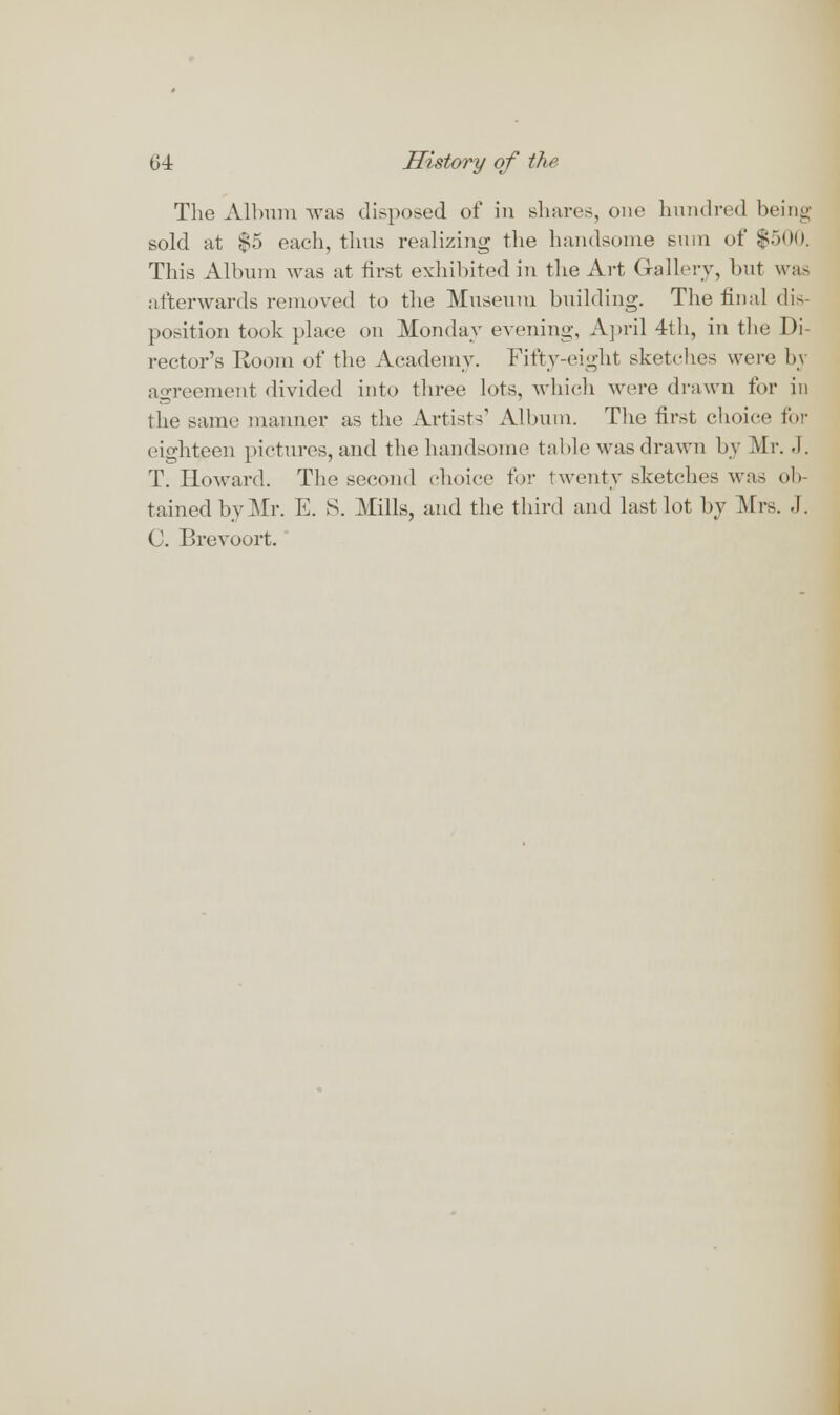 The Album was disposed of in shares, one hundred being sold at $5 each, thus realizing the handsome sum of $500. This Album was at first exhibited in the Art Gallery, but was afterwards removed to the Museum building. The final dis- position took plaee on Monday evening, April 4th, in the Di- rector's Room of the Academy. Fifty-eight sketches were bj agreement divided into three lots, which were drawn for in the same manner as the Artists' Album. The first choice for eighteen pictures, and the handsome table was drawn by Air. .1. T. Howard. The second choice for twenty sketches was ob- tained by Mr. E. S. Mills, and the third and last lot by Mrs. .1. C. Brevoort.