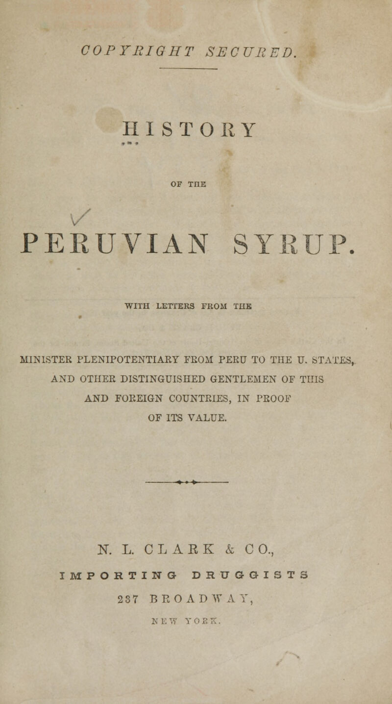 COPYRIGHT SECURED. HISTORY PERUVIAN SYRUP WITH LETTERS FROM THE MINISTER PLENIPOTENTIARY FROM PERU TO THE U. STATES, AND OTHER DISTINGUISHED GENTLEMEN OF THIS AND FOREIGN COUNTRIES, IN PROOF OF ITS VALUE. K L. CLARK & CO., IMPORTING DRUGGISTS 2 3 7 BROADWAY,