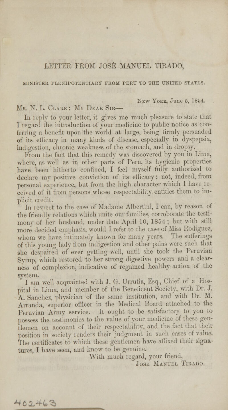 LETTER FROM JOSE MANUEL TIRADO, MINISTER PLENIPOTENTIARY FROM PERU TO THE UNITED STATES. Kew York, June 5, 1854. Mr. N. L. Clark : My Dear Sir— Iu reply to your letter, it gives me much pleasure to state that I regard the introduction of your medicine to public notice as con- ferring a benefit upon the world at large, being firmly persuaded of its efficacy in many kinds of disease, especially in dyspepsia, indigestion, chronic weakness of the stomach, and in dropsy. From the fact that this remedy was discovered by you in Lima, where, as well as in other parts of Peru, its hygienic properties have been hitherto confined, I feel myself fully authorized to declare niv positive conviction of its efficacy; not, indeed, from personal experience, but from the high character which I have^re- ceived of it from persons whose respectability entitles them to im- plicit credit. In respect to the case of Madame Albertini, I can, by reason of the friendly relations which unite our families, corroborate the testi- mony of her husband, under date April 10, 1854; but with still more decided emphasis, would 1 refer to the case of Miss Rodiguez, whom we have intimately known for many years. The sufferings of this young lady from indigestion and other pains were such that she despaired of ever getting well, until she took the Peruvian Syrup, which restored to her strong digestive powers and a clear- ness of complexion, indicative of regained healthy action of the system. I am well acquainted with J. G. Urrutia, Esq., Chief of a Hos- pital in Lima, and member of the Beneficent Society, with Dr. J. A. Sanchez, physician of the same institution, and with Dr. M. Arranda, superior officer in the Medical Board attached to the Peruvian Army service. It ought to be satisfactory to you to possess the testimonies to the value of your medicine of tlemen on account of their respectability, and the fact that their position in society renders their judgment in such cases of value. The certificates to which these gentlemen have affixed their signa- tures, I have seen, and know to be genuine. With much regard, your friend, Jose Manuel Tirado. MtX+te'S