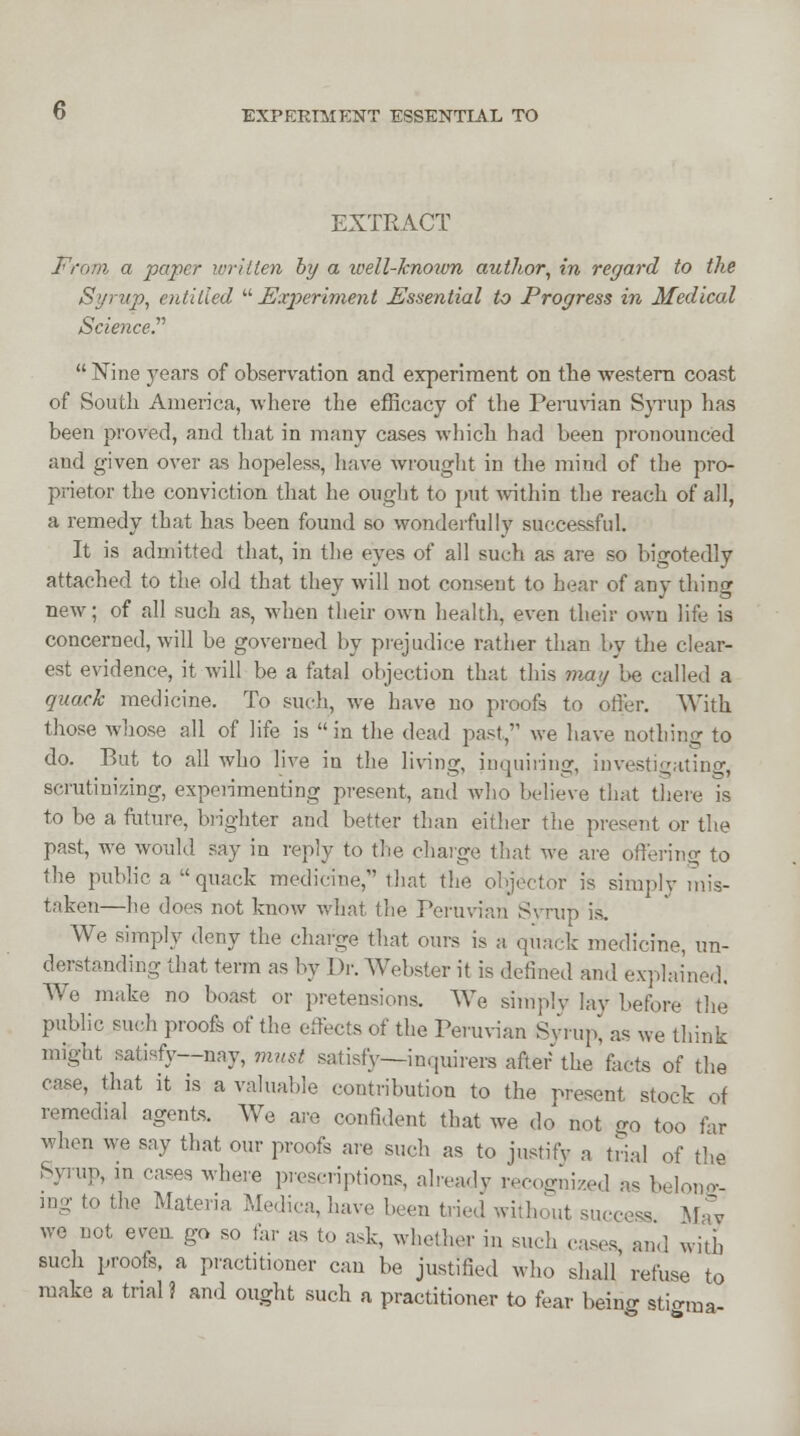 EXPERIMENT ESSENTIAL TO EXTRACT From a paper written by a well-knovm author, in regard to the Syrup, entitled  Experiment Essential to Progress in Medical Science?  Nine years of observation and experiment on the western coast of South America, where the efficacy of the Peruvian Syrup has been proved, and that in many cases which had been pronounced and given over as hopeless, have wrought in the mind of the pro- prietor the conviction that he ought to put within the reach of all, a remedy that has been found so wonderfully successful. It is admitted that, in the eyes of all such as are so bigotedly attached to the old that they will not consent to hear of any thing new; of all such as, when their own health, even their own life is concerned, will be governed by prejudice rather than by the clear- est evidence, it will be a fatal objection that this may be called a quack medicine. To such, Ave have no proofs to offer. With those whose all of life is  in the dead past, we have nothing to do. But to all who live in the living, inquiring, investigating, scrutinizing, experimenting present, and Avho believe that there Is to be a future, brighter and better than either the present or the past, we would say in reply to the charge that we are offering to the public a  quack medicine, that the objector is simply mis- taken—he does not know what the Peruvian Syrup is. We simply deny the charge that ours is a quack medicine, un- derstanding that term as by Dr. Webster it is defined and explained. We make no boast or pretensions. We simply lav before the public such proofs of the effects of the Peruvian Syrup, as we think might satisfy—nay, must satisfy—inquirers after'the facts of the case, that it is a valuable contribution to the present stock ot remedial agents. We are confident that we do not <n> too far when we say that our proofs are such as to justify a trial of the Syrup, in cases where prescriptions, already recognized as belong- ing to the Materia Medica, have been tried without success May we not even, go so far as to ask, whether in such cases and with such proofs, a practitioner can be justified who shall' refuse to make a trial? and ought such a practitioner to fear being sti<r,ua-