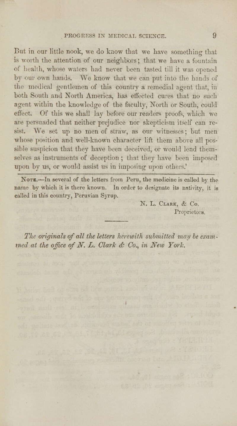 But in our little nook, we do know that we have something that is worth the attention of our neighbors; that we have a fountain of health, whose waters had never been tasted till it was opened by our own hands. We know that we can put into the hands of the medical gentlemen of this country a remedial agent that, in both South and North America, has effected cures that no such agent within the knowledge of the faculty, North or South, could effect. Of this we shall lay before our readers proofs, which we are persuaded that neither prejudice nor skepticism itself can re- sist. We set up no men of straw, as our witnesses; but men whose position and well-known character lift them above all pos- sible suspicion that they have been deceived, or would lend them- selves as instruments of deception; that they have been imposed upon by us, or would assist us in imposing upon others.' Note.—In several of the letters from Peru, the medicine is called by the name by which it is there known. In order to designate its nativity, it is called in this country, Peruvian Syrup. N. L. Clark, & Co. Proprietors. The originals of all the letters herewith submitted may be exam- ined at the office of N. L. Clark & Co., in New York.
