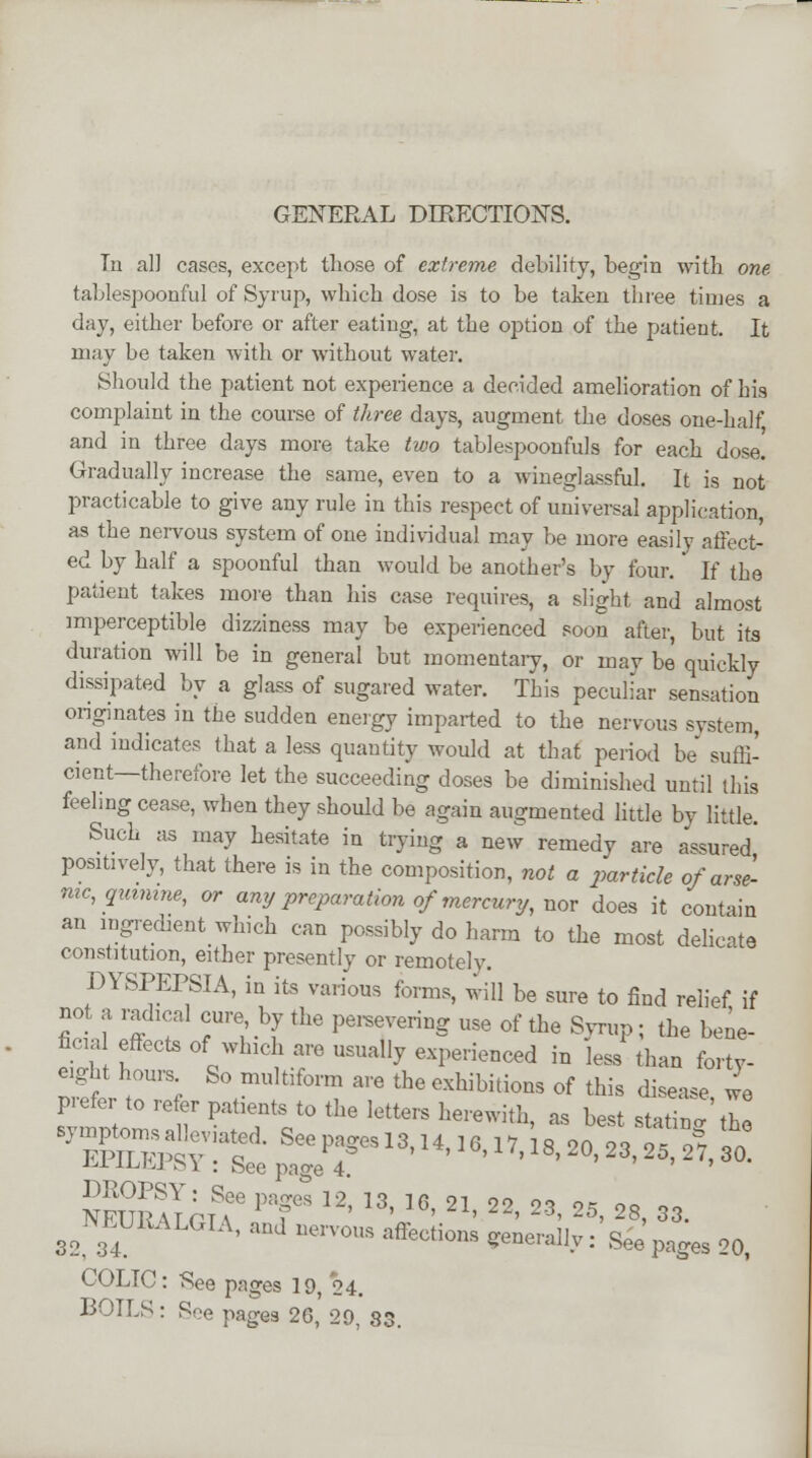 GENERAL DIRECTIONS. Tn al] cases, except those of extreme debility, begin with one tablespoonful of Syrup, which dose is to be taken three tiujes a day, either before or after eating, at the option of the patient. It may be taken with or without water. Should the patient not experience a decided amelioration of his complaint in the course of three days, augment the doses one-half and in three days more take two tablespoonfuls for each dose. Gradually increase the same, even to a wineglassful. It is not practicable to give any rule in this respect of universal application, as the nervous system of one individual may be more easily affect- ed by half a spoonful than would be another's by four. If the patient takes more than his case requires, a slight and almost imperceptible dizziness may be experienced soon after, but its duration will be in general but momentary, or may be quickly dissipated by a glass of sugared water. This peculiar sensation originates in the sudden energy imparted to the nervous system, and indicates that a less quantity would at that period be suffi- cient—therefore let the succeeding doses be diminished until this feeling cease, when they should be again augmented little by little. Such as may hesitate in trying a new remedy are assured' positively, that there is in the composition, not a particle of arse- nic, quinine, or any preparation of mercury, nor does it contain an ingredient which can possibly do harm to the most delicate constitution, either presently or remotely. DYSPEPSIA, in its various forms, will be sure to find relief if not a radical cure by the persevering use of the Syrup ; the bene- fiua effects of which are usually experienced in less than forty- WUluIofr PT l2' • }• ' 2~' 23' 2S> 28. 83. 32 34 ' a°J 1K',T0S ',feti0s «»«•%: Seepages 20, COLIC: See pages 19 24. BOILS: See pages 26, 20, 83.