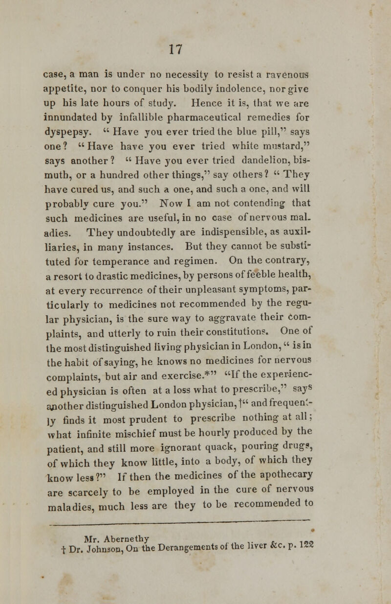 case, a man is under no necessity to resist a ravenous appetite, nor to conquer his bodily indolence, nor give up his late hours of study. Hence it is, that we are innundated by infallible pharmaceutical remedies for dyspepsy.  Have you ever tried the blue pill, says one? Have have you ever tried white mustard, says another?  Have you ever tried dandelion, bis- muth, or a hundred other things, say others?  They have cured us, and such a one, and such a one, and will probably cure you. Now I am not contending that such medicines are useful, in no case of nervous mal- adies. They undoubtedly are indispensible, as auxil- liaries, in many instances. But they cannot be substi- tuted for temperance and regimen. On the contrary, a resort to drastic medicines, by persons of feeble health, at every recurrence of their unpleasant symptoms, par- ticularly to medicines not recommended by the regu- lar physician, is the sure way to aggravate their com- plaints, and utterly to ruin their constitution?. One of the most distinguished living physician in London,  is in the habit of saying, he knows no medicines for nervous complaints, but air and exercise.* If the experienc- ed physician is often at a loss what to prescribe, says another distinguished London physician,! and frequent- ly finds it most prudent to prescribe nothing at all; what infinite mischief must be hourly produced by the patient, and still more ignorant quack, pouring drugs, of which they know little, into a body, of which they know less? If then the medicines of the apothecary are scarcely to be employed in the cure of nervous maladies, much less are they to be recommended to Mr. Abernethy t Dr. Johnson, On the Derangements oi the liver &c. p. 122