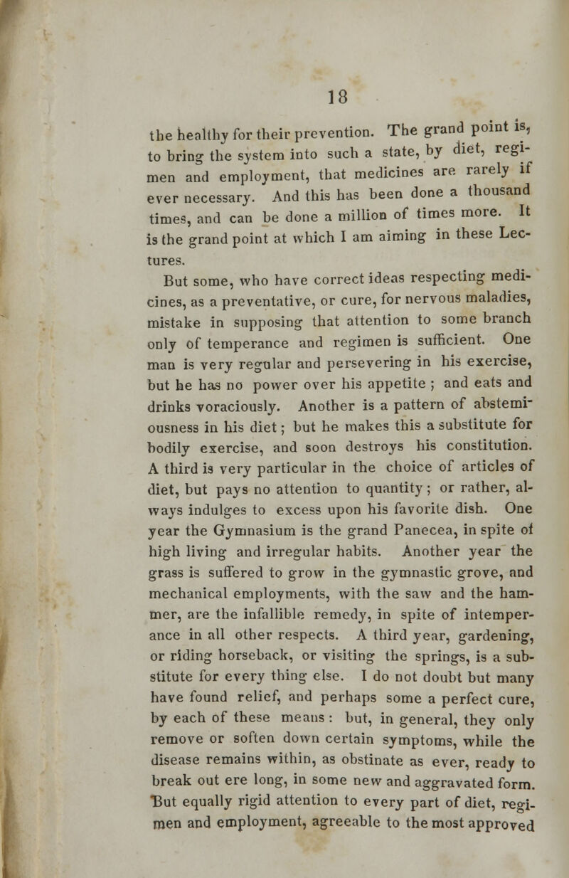 the healthy for their prevention. The grand point is, to bring the system into such a state, by diet, regi- men and employment, that medicines are rarely if ever necessary. And this has been done a thousand times, and can be done a million of times more. It is the grand point at which I am aiming in these Lec- tures. But some, who have correct ideas respecting medi- cines, as a preventative, or cure, for nervous maladies, mistake in supposing that attention to some branch only of temperance and regimen is sufficient. One man is very regular and persevering in his exercise, but he has no power over his appetite ; and eats and drinks voraciously. Another is a pattern of abstemi- ousness in his diet; but he makes this a substitute for bodily exercise, and soon destroys his constitution. A third is very particular in the choice of articles of diet, but pays no attention to quantity; or rather, al- ways indulges to excess upon his favorite dish. One year the Gymnasium is the grand Panecea, in spite of high living and irregular habits. Another year the grass is suffered to grow in the gymnastic grove, and mechanical employments, with the saw and the ham- mer, are the infallible remedy, in spite of intemper- ance in all other respects. A third year, gardening, or riding horseback, or visiting the springs, is a sub- stitute for every thing else. I do not doubt but many have found relief, and perhaps some a perfect cure, by each of these means : but, in general, they only remove or soften down certain symptoms, while the disease remains within, as obstinate as ever, ready to break out ere long, in some new and aggravated form. But equally rigid attention to every part of diet, reo-i- men and employment, agreeable to the most approved