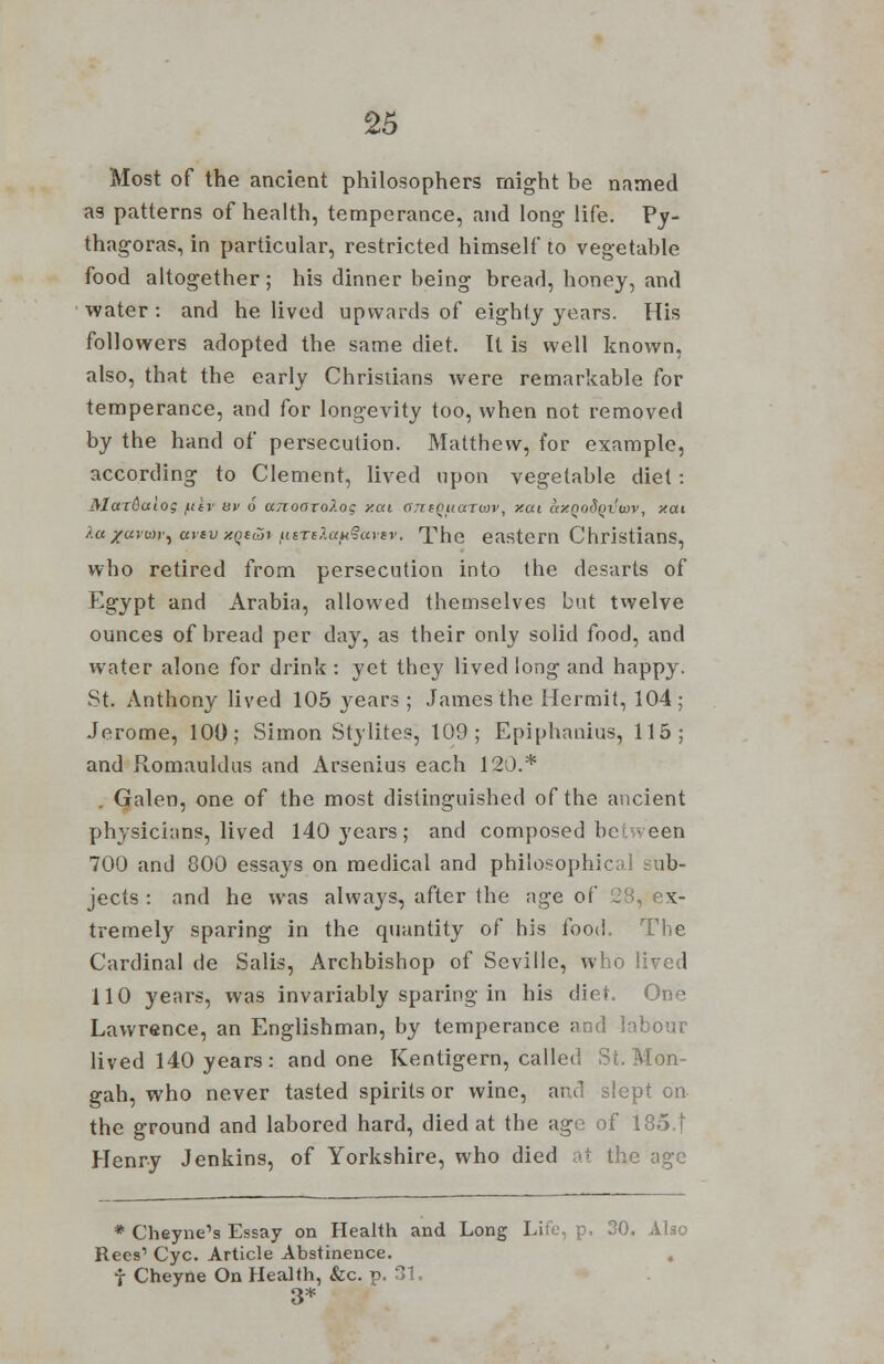 Most of the ancient philosophers might be named as patterns of health, temperance, and long life. Py- thagoras, in particular, restricted himself to vegetable food altogether; his dinner being bread, honey, and water: and he lived upwards of eighty years. His followers adopted the same diet. It is well known, also, that the early Christians were remarkable for temperance, and for longevity too, when not removed by the hand of persecution. Matthew, for example, according to Clement, lived upon vegetable diet: Mardaiog /titv sv <! ano<TTO?.os y.ai ant()uarwv, xui ay.poS(ivix)v, xat >.« jco'wr, ttvtv y.Qudi iutTe).a>HlSartv. The eastern Christians, who retired from persecution into the desarts of Egypt and Arabia, allowed themselves but twelve ounces of bread per day, as their only solid food, and water alone for drink : yet they lived long and happy. St. Anthony lived 105 years ; James the Hermit, 104; Jerome, 100; Simon Stylites, 109; Epiphanius, 115; and Romauldus and Arsenius each 120.* Galen, one of the most distinguished of the ancient physicians, lived 140 years; and composed be' \ een 700 and 800 essays on medical and philosophic ib- jects : and he was always, after the age of . x- tremely sparing in the quantity of his food. The Cardinal de Salis, Archbishop of Seville, who lived 110 years, was invariably sparing in his diet. One Lawrence, an Englishman, by temperance and labour lived 140 years: and one Kentigern, called St. Mon- gah, who never tasted spirits or wine, and slept on the ground and labored hard, died at the age of 185.| Henry Jenkins, of Yorkshire, who died at the age * Cheyne's Essay on Health and Long Life, p. 30. Also Rees1 Cyc. Article Abstinence. f Cheyne On Health, &c. p. 31. 3*