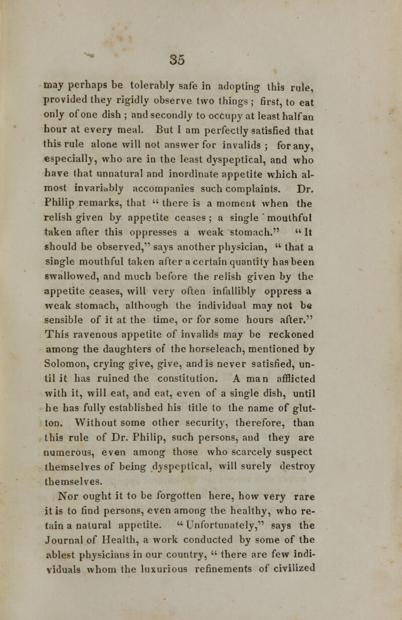 may perhaps be tolerably safe in adopting this rule, provided they rigidly observe two things ; first, to eat only of one dish ; and secondly to occupy at least half an hour at every meal. But I am perfectly satisfied that this rule alone will not answer for invalids; for any, especially, who are in the least dyspeptical, and who have that unnatural and inordinate appetite which al- most invariably accompanies such complaints. Dr. Philip remarks, that  there is a moment when the relish given by appetite ceases ; a single  mouthful taken after this oppresses a weak stomach.  It should be observed, says another physician,  that a single mouthful taken after a certain quantity has been swallowed, and much before the relish given by the appetite ceases, will very often infallibly oppress a weak stomach, although the individual may not be sensible of it at the time, or for some hours after. This ravenous appetite of invalids may be reckoned among the daughters of the horseleach, mentioned by Solomon, crying give, give, and is never satisfied, un- til it has ruined the constitution. A man afflicted with it, will eat, and eat, even of a single dish, until he has fully established his title to the name of glut- ton. Without some other security, therefore, than this rule of Dr. Philip, such persons, and they are numerous, even among those who scarcely suspect themselves of being dyspeptical, will surely destroy themselves. Nor ought it to be forgotten here, how very rare it is to find persons, even among the healthy, who re- tain a natural appetite.  Unfortunately, says the Journal of Health, a work conducted by some of the ablest physicians in our country,  there are few indi- viduals whom the luxurious refinements of civilized