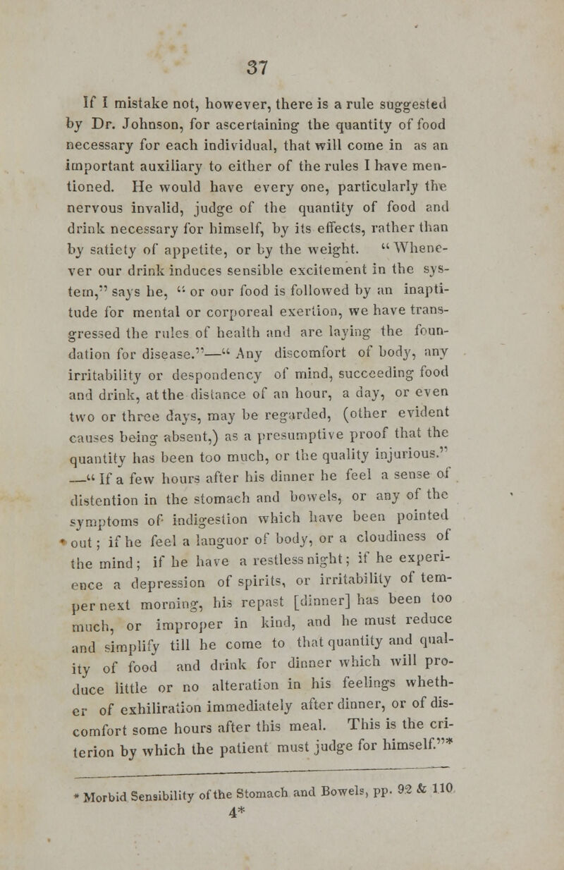 If I mistake not, however, there is a rule suggested by Dr. Johnson, for ascertaining the quantity of food necessary for each individual, that will come in as an important auxiliary to either of the rules I have men- tioned. He would have every one, particularly the nervous invalid, judge of the quantity of food and drink necessary for himself, by its effects, rather than by satiety of appetite, or by the weight. Whene- ver our drink induces sensible excitement in the sys- tem, says he,  or our food is followed by an inapti- tude for mental or corporeal exertion, we have trans- gressed the rules of health and arc laying the foun- dation for disease.— Any discomfort of body, any irritability or despondency of mind, succeeding food and drink, at the distance of an hour, a day, or even two or three days, may be regarded, (other evident causes being absent,) as a presumptive proof that the quantity has been too much, or the quality injurious. —- If a few hours after his dinner he feel a sense of distention in the stomach and bowels, or any of the symptoms of- indigestion which have been pointed ♦ out; if he feel a languor of body, or a cloudiness of the mind; if he have a restless night; if he experi- ence a depression of spirits, or irritability of tem- per next morning, his repast [dinner] has been too much, or improper in kind, and he must reduce and simplify till he come to that quantity and qual- ity of food and drink for dinner which will pro- duce little or no alteration in his feelings wheth- er of exhiliration immediately after dinner, or of dis- comfort some hours after this meal. This is the cri- terion by which the patient must judge for himself.* Morbid Sensibility of the Stomach and Bowels, pp. 92 & 1.10. 4*