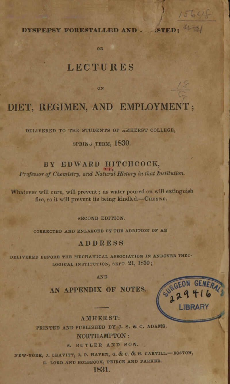 DYSPEPSY FORESTALLED AND . .STED: LECTURES DIET, REGIMEN, AND EMPLOYMENT; DELIVERED TO THE STUDENTS OF n.MHERST COLLEGE, SPRIIw TERM, 1830. BY EDWARD HITCHCOCK, Professor of Chemistry, and Natural History in that Institution. Whatever will cure, will prevent; as water poured on will extinguish fire, so it will prevent its being kindled.—Cheyne. SECOND EDITION. CORRECTED AND ENLARGED BV THE ADDITION OF AN ADDRESS DELIVERED BEFORE THE MECHANICAL ASSOCIATION IN ANDOVER THEO- LOGICAL INSTITUTION, SEPT. 21, 1830; AN APPENDIX OF NOTES. LIBRARY AMHERST: PRINTED AND PUBLISHED BY J. S. & C. ADAMS. NORTHAMPTON: S. BUTLER AND SON. NBW-TORK, J. LEAVITT, J. P. HAVEN, G. & C. & H. CARVILL.—BOSTON, R. LORD AND H0LBHOOK, PEIRCE AND PARKER. 1831.