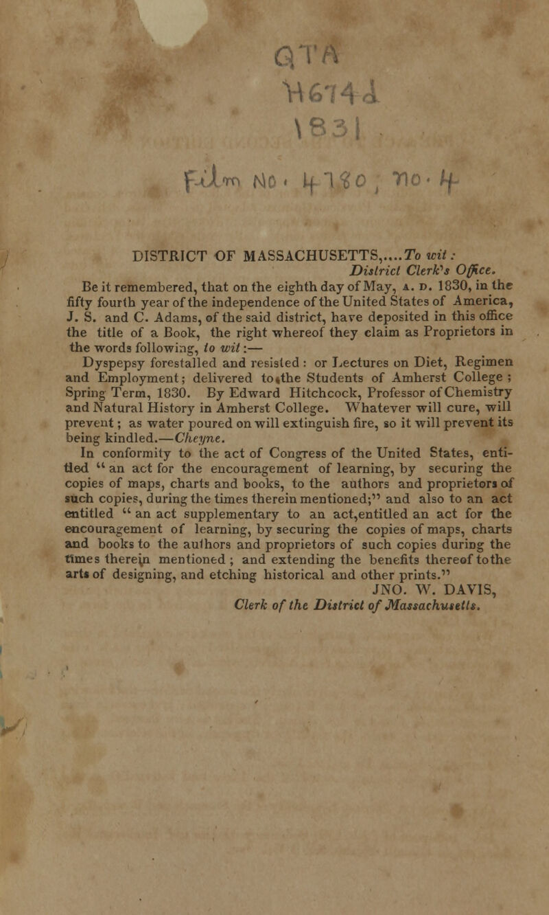 GP \83| • f-dnm |s|o - no- ty. DISTRICT OF MASSACHUSETTS,....To wit: District Clerk's Office. Be it remembered, that on the eighth day of May, a. d. 1830, in the fifty fourth year of the independence of the United States of America, J. S. and C. Adams, of the said district, hare deposited in this office the title of a Book, the right whereof they claim as Proprietors in the words following, to wit:— Dyspepsy forestalled and resisted : or Lectures on Diet, Regimen and Employment; delivered to»the Students of Amherst College; Spring Term, 1830. By Edward Hitchcock, Professor of Chemistry and Natural History in Amherst College. Whatever will cure, will prevent; as water poured on will extinguish fire, so it will prevent its being kindled.—Cheynt. In conformity to the act of Congress of the United States, enti- tled  an act for the encouragement of learning, by securing the copies of maps, charts and books, to the authors and proprietors of such copies, during the times therein mentioned;'1 and also to an act entitled  an act supplementary to an act,entitled an act for the encouragement of learning, by securing the copies of maps, charts and books to the authors and proprietors of such copies during the times fhereui mentioned; and extending the benefits thereof to the arts of designing, and etching historical and other prints. JNO. W. DAVIS, Clerk of the District of Massachusetts,