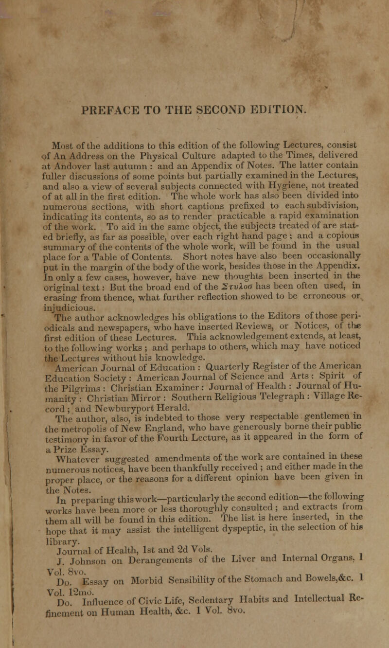 PREFACE TO THE SECOND EDITION. Most of the additions to this edition of the following Lectures, consist *f An Address on the Physical Culture adapted to the Times, delivered at Andovcr last autumn : and an Appendix of Notes. The latter contain fuller discussions of some points but partially examined hi the Lectures, and also a view of several subjects connected with Hygiene, not treated of at all in the first edition. The whole work has also been divided into numerous sections, with short captions prefixed to each subdivision, indicating its contents, so as to render practicable a rapid examination of the work. To aid in the same object, the subjects treated of are stat- ed briefly, as far as possible, over each right hand page ; and a copious summary of the contents of the whole work, will be found in the usual for a Table of Contents. Short notes have also been occasionally put in the margin of the body of the work, besides those in the. Appendix. In only a few cases, however, have new thoughts been inserted in the original text: But the broad end of the SrvXoa has been often used, in erasing from thence, what further reflection showed to be erroneous or injudii The author acknowledges his obligations to the Editors of those peri- odicals and newspapers, who have inserted Reviews, or Notices, of the first edition of these Lectures. This acknowledgement extends, at least, to the following works ; and perhaps to others, which may have noticed the Lectures without his knowledge. American Journal of Education : Quarterly Register of the American Education Society : American Journal of Science and Arts: Spirit of the Pilgrims : Christian Examiner : Journal of Health : Journal of Hu- manity : Christian Mirror : Southern Religious Telegraph : Village Re- cord ; and Newburyport Herald. The author, also, is indebted to those very respectable gentlemen in the metropolis of New England, who have generously borne their public testimony in favor of the Fourth Lecture, as it appeared in the form of a Prize Essay. . , Whatever suggested amendments of the work are contained in these numerous notices, have been thankfully received ; and either made in the proper place, or the reasons for a different opinion have been given in the Notes. In preparing this work—particularly the second edition—the following works have been more or less thoroughly consulted; and extracts from them all will be found in this edition. The list is here inserted, in the hope that it may assist the intelligent dyspeptic, in the selection ol hie library. Journal of Health, 1st and 2d Vols. J. Johnson on Derangements of the Liver and Internal Organs. I Do. Essay on Morbid Sensibility of the Stomach and Bowels,&c. 1 Do. Influence of Civic Life, Sedentary Habits and Intellectual Re- finement on Human Health, &c. 1 Vol. 8vo.