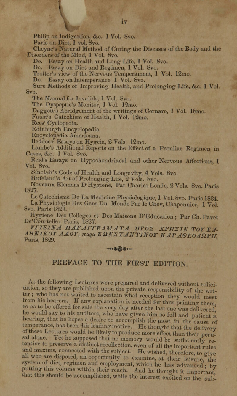 Philip on Indigestion, &c. 1 Vol. 8vo. Paris on Diet, 1 vol. 8vo. Cheyne's Natural Method of Curing the Diseases of the Body and the Disorders of the Mind, 1 Vol. 8vo. Do. Essay on Health and Long Life, 1 Vol. 8vo. Do. Essay on Diet and Regimen, 1 Vol. 8vo. Trotter's view of the Nervous Temperament, 1 Vol. 12mo. Do. Essay on Intemperance, 1 Vol. 8vo. Sure Methods of Improving Health, and Prolonging Life, &c. 1 Vol. 8vo. The Manual for Invalids, 1 Vol. 8vo. The Dyspeptic's Monitor, 1 Vol. 12mo. Daggett's Abridgement of the writings of Cornaro, 1 Vol. 18mo. Faust's Catechism of Health, 1 Vol. 12mo. Rees' Cyclopedia. Edinburgh Encyclopedia. Encyclopedia Americana. Beddoes' Essays on Hygeia, 2 Vols. 12mo. Lambe's Additional Reports on the Effect of a Peculiar Regimen in Cases, &c. 1 Vol. 8vo. Reid's Essays on Hypochondriacal and other Nervous Affections, 1 Vol. 8vo. Sinclair's Code of Health and Longevity, 4 Vols. 8vo. Hufcland's Art of Prolonging Life, 2 Vols. 8vo. Noveaux Elemens D'Hygiene, Par Charles Londe, 2 Vols. 8vo. Paris 1827. Le Catechisme De La Medicine Physiologique, 1 Vol. 8vo. Paris 1824. La Physiologic Des Gens Du Monde Par le Chev, Chaponnier, 1 Vol' 8vo. Paris 1829. * ' Hygiene Des Colleges et Des Maisons D'Education ; Par Ch. Pavet De'Courtelle; Paris, 1827. rriEINA HAPArrEAMATA npos XPHZIN toyej- AHNIKOY AAOY; naqa KSitfZ TANTlNor KAPA0EOJS2PH Paris, 1829. PREFACE TO THE FIRST EDITION. As the following Lectures were prepared and delivered without solici- tation, so they are published upon the private responsibility of the wri- ter ; who has not waited to ascertain what reception they would meet from his hearers. If any explanation is needed for thus printing them so as to be offered for sale the very day after the last one was delivered' he would say to his auditors, who have given him so full and patient a hearing, that he hopes a desire to accomplish the most in the cause of temperance, has been his leading motive. He thought that the delivery Off these Lectures would be likely to produce more effect than their peru- sal alone. Yet he supposed that no memory would be sufficiently re- tentive to preserve a distinct recollection, even of all the important rules and maxims connected with the subject. He wished, therefore, to ffive all who are disposed, an opportuuity to examine, at their leisure, the system of diet regimen and employment, which he has advanced ; by putting this volume within their reach. And he thought it important, that this should be accomplished, while the interest excited on the Bub-