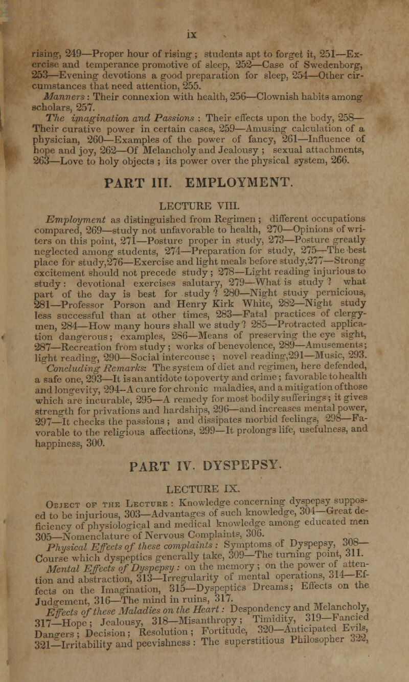 rising, 249—Proper hour of rising-; students apt to forget it, 251—Ex- ercise and temperance promotive of sleep, 252—Case of Swedcnborg, 253—Evening devotions a good preparation for sleep, 254—Other cir- cumstances that need attention, 255. Manners : Their connexion with health, 256—Clownish habits among scholars, 257. The. imagination and Passions : Their effects upon the body, 258— Their curative power in certain cases, 259—Amusing calculation of a physician, 260—Examples of the power of fancy, 261—Influence of hope and joy, 262—Of Melancholy and Jealousy ; sexual attachments, 263—Love to holy objects ; its power over the physical system, 266. PART III. EMPLOYMENT. LECTURE VIII. Employment as distinguished from Regimen ; different occupations compared, 269—study not unfavorable to health, 270—Opinions of wri- ters on this point, 271—Posture proper in study, 273—Posture greatly neglected among-students, 274—Preparation for study, 275—The best place for study,276—Exercise and light meals before study,277—Strong excitement should not precede study ; 278—Light reading injurious to study: devotional exercises salutary, 279—What is study? what part of the day is best for study 1 280—Night study pernicious, 281—Professor Porson and Henry Kirk White, 282—Night study less successful than at other times, 283—Fatal practices of clergy- men, 284—How many hours shall we study? 285—Protracted applica- tion dangerous; examples, 286—Means of preserving the eye sight, 287—Recreation from study ; works of benevolence, 289—Amusements; light reading, 290—Social intercousc ; novel reading,291—Music, 293. Concluding Remarks: The system of diet and regimen, here defended, a safe one, 293—It is an antidote to poverty and crime ; favorable to health and longevity, 294-A cure for chronic maladies, and a mitigation of those which are incurable, 295—A remedy for most bodily sufferings ; it gives strength for privations and hardships, 296—and increases mental power, 297—It checks the passions ; and dissipates morbid feelings, 298—Fa- vorable to the religious affections, 299—It prolongs life, usefulness, and happiness, 300. PART IV. DYSPEPSY. LECTURE IX. Odject op the Lecture : Knowledge concerning dyspepsy suppos- ed to be injurious, 303—Advantages of such knowledge, 304—Great de- ficiency of physiological and medical knowledge among educated men 305—Nomenclature of Nervous Complaints, 306. - Physical Ejects of these complaints: Symptoms of Dyspepsy, dub- Course which dyspeptics generally take, 309—The turning point, 311. Mental Ejects of Dyspepsy : on the memory ; on the power ot atten- tion and abstraction, 313—Irregularity of mental operations o 14—Ef- fects on the Imagination, 315-Dyspcptics Dreams; Effects on the Judgement, 316—The mind in ruins, 317. Effects of these Maladies on the Heart: Despondency and Melancholy, 317-Hopc; Jealousy, 318-Misanthropy; Timidity, ol9-Fancied Dan-ersI Decision; Resolution; Fortitude, 320-An icipated EviU, 321—Irritability and peevishness : The superstitious Philosopher dSW,
