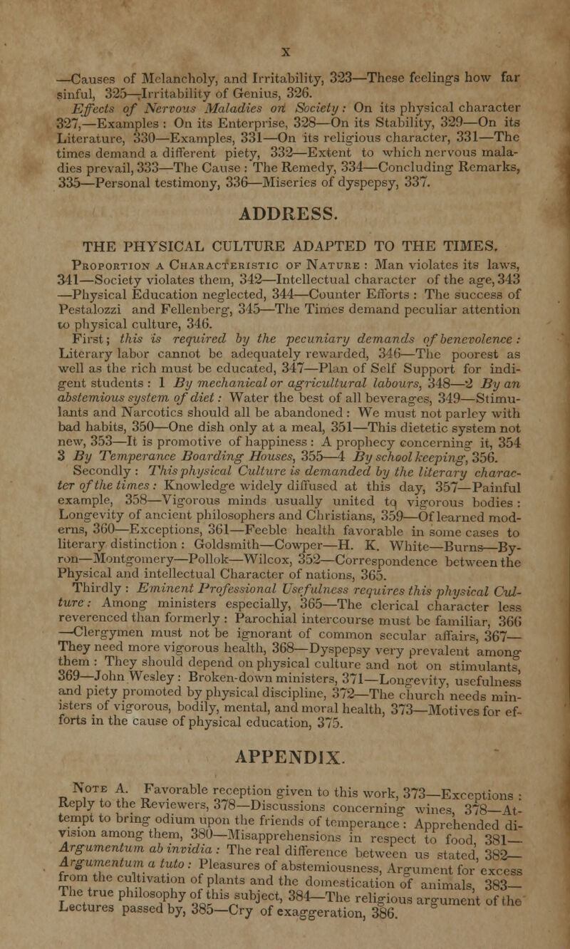 —Causes of Melancholy, and Irritability, 323—These feelings how far sinful, 325—^Irritability of Genius, 326. Effects of Nervous Maladies ort Society: On its physical character 327,—Examples : On its Enterprise, 328—On its Stability, 329—On its Literature, 330—Examples, 331—On its religious character, 331—The times demand a different piety, 332—Extent to which nervous mala- dies prevail, 333—The Cause : The Remedy, 334—Concluding Remarks, 335—Personal testimony, 336—Miseries of dyspepsy, 337. ADDRESS. THE PHYSICAL CULTURE ADAPTED TO THE TIMES. Proportion a Characteristic of Nature : Man violates its laws, 341—Society violates them, 342—Intellectual character of the age, 343 —Physical Education neglected, 344—Counter Efforts : The success of Pestalozzi and Pellenberg, 345—The Times demand peculiar attention to physical culture, 346. First; this is required by the pecuniary demands of benevolence : Literary labor cannot be adequately rewarded, 346—The poorest as well as the rich must be educated, 347—Plan of Self Support for indi- gent students : 1 By mechanical or agricultural labours, 348—2 By an abstemious system of diet: Water the best of all beverages, 349—Stimu- lants and Narcotics should all be abandoned : We must not parley with bad habits, 350—One dish only at a meal, 351—This dietetic system not new, 353—It is promotive of happiness : A prophecy concerninar it, 354 3 By Temperance Boarding Houses, 355—4 By school keeping, 356. Secondly : This physical Culture is demanded by the literary charac- ter of the times : Knowledge widely diffused at this day, 357—Painful example, 358—Vigorous minds usually united tq vigorous bodies : Longevity of ancient philosophers and Christians, 359—Of learned mod- erns, 360—Exceptions, 361—Feeble health favorable in some cases to literary distinction : Goldsmith—Cowper—H. K. White—Burns By- ron—Montgomery—Pollok—Wilcox, 352—Correspondence between the Physical and intellectual Character of nations, 365. Thirdly : Eminent Professional Usefulness requires this physical Cul- ture : Among ministers especially, 365—The clerical character less reverenced than formerly : Parochial intercourse must be familiar, 366 —Clergymen must not be ignorant of common secular affairs, 367 They need more vigorous health, 368—Dyspepsy very prevalent amono- them : They should depend on physical culture and not on stimulants, 369—John Wesley: Broken-down ministers, 371—Longevity, usefulness and piety promoted by physical discipline, 372—The church needs min- isters of vigorous, bodily, mental, and moral health, 373—Motives for ef- forts in the cause of physical education, 375. APPENDIX. Note A Favorable reception given to this work, 373—Exceptions : Reply to the Reviewers, 3/8—Discussions concerning wines 378—At- tempt to bring odium upon the friends of temperance : Apprehended di- vision among them, 380—Misapprehensions in respect to food 381— Argumentum ab invidia : The real difference between us stated 382— Argumentumaluto: Pleasures of abstemiousness, Argument for'excess from the cultivation of plants and the domestication of animals, 383- The true philosophy of this subject, 384-The religious argument of the Lectures passed by, 385-Cry of exaggeration, 386