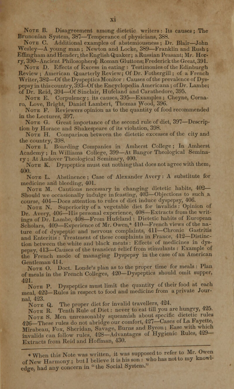 Note B. Disagreement among dietetic writers : Its causes; The Brunonian System, 387—Temperance of physicians, 38S. Note C. Additional examples of abstemiousness ; Dr. Blair—John Wesley—A young man ; Newton and Locke, 389—Franklin and Rush ; Effingham and Hcnder; the English Quaker; a Russian Peasant; Mr. Hor- ry, 390—Ancient Philosophers): Roman Gluttons; Frederick the Great, 391. Note D. Effects of Excess in eating : Testimonies of the Edinburgh Review; American Quarterly Review; Of Dr. Fothergill; of a French Writer, 382—Of the Dyspeptics Monitor : Causes of the prevalence of Dys- pepsy in this country, 393—Of the Encyclopedia Americana; of Dr. Lambe; of Dr. Reid, 391—Of Sinclair, Hufeland and Carathedore, 395. Note E. Corpulency; its causes, 395—Examples; Cheyne, Corna- ro, Love, Bright, Daniel Lambert, Thomas Wood, 396. Note F. Reviewers opinion as to the quantity of food recommended in the Lectures, 397. Note G. Great importance of the second rule of diet, 397—Descrip- tion by Horace and Shakespeare of its violation, 398. Note H. Comparison between the dietetic excesses of the city and the country, 398. Note I. Boarding Companies in Amherst College ; In Amherst Academy ; In Williams College, 399—At Bangor Theological Semina- ry ; At Andover Theological Seminary, 400. Note K. Dyspeptics must eat nothing that does not agree with them, 400. Note L. Abstinence ; Case of Alexander Avery : A substitute for medicine and bleeding, 401. Note M. Cautions necessary in changing dietetic habits, 402— Should we occasionally indulge in feasting, 403—Objections to such a course, 404—Does attention to rules of diet induce dyspepsy, 406. ' Note N. Superiority of a vegetable diet for invalids : Opinion of Dr. Avery, 406—His personal experience, 408—Extracts from the writ- ings of Dr. Lambe, 408—From Hufeland : Dietetic habits of European Scholars, 409—Experience of Mr. Owen,* 410—French views of the na- ture of of dyspeptic and nervous complaints, 411—Chronic Gastritis and Enteritis : Treatment of these complaints in France, 412—Distinc- tion between the white and black meats : Effects of medicines in dys- pepsy, 413—Causes of the transient relief from stimulants : Example of the French mode of managing Dyspepsy in the case of an American Gentleman 414. Note O. Doct. Londe's plan as to the proper time for meals : Plan of meals in the French Colleges, 420—Dyspeptics should omit supper, 421. Note P. Dyspeptics must limit the quantity of their food at each meal, 422— Rules in respect to food and medicine from a private Jour- nal, 423. Note Q,. The proper diet for invalid travellers, 4Z4. Note R. Tenth Rule of Diet: never to eat till you are hungry, 425. Note S. Men unreasonably squeamish about specific dietetic rules 426—These rules do not abridge our comfort, 427—Cases of La Fayette, Mirabcau, Fox, Sheridan, Savage, Burns and Byron; Ease with winch invalids can follow rules, 428—Advantages of Hygienic Rules, 4^9— Extracts from Reid and Hoffman, 430. * When this Note was written, it was supposed to refer to Mr Owen of New Harmony ; but I believe it is his son : who has not to my knowl- edge, had any concern in the Social System.