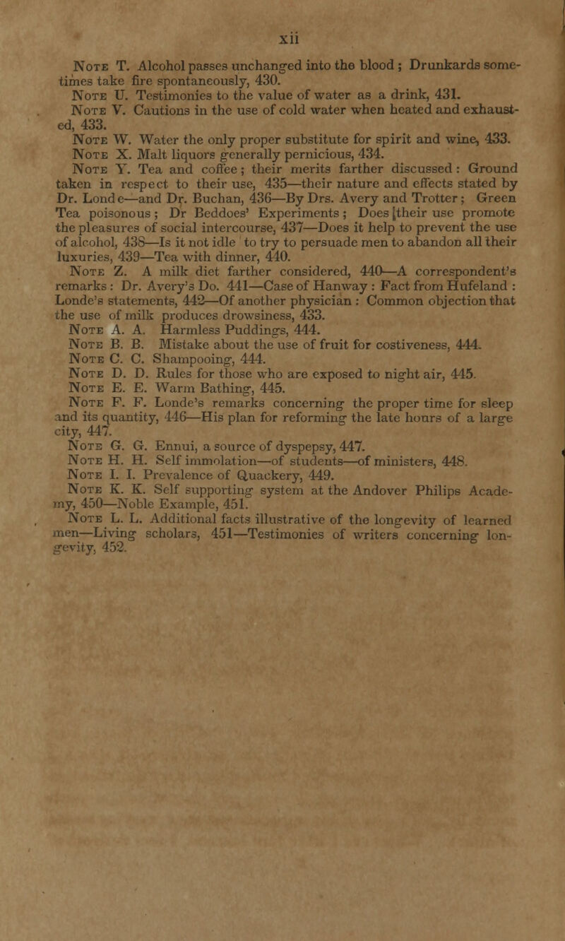 Xll Note T. Alcohol passes unchanged into the blood ; Drunkards some- times take fire spontaneously, 430. Note U. Testimonies to the value of water as a drink, 431. Note V. Cautions in the use of cold water when heated and exhaust- ed, 433. Note W. Water the only proper substitute for spirit and wine, 433. Note X. Malt liquors generally pernicious, 434. Note Y. Tea and coffee; their merits farther discussed : Ground taken in respect to their use, 435—their nature and effects stated by Dr. Londe—and Dr. Buchan, 436—By Drs. Avery and Trotter; Green Tea poisonous ; Dr Beddoes' Experiments ; Does [their use promote the pleasures of social intercourse, 437—Does it help to prevent the use of alcohol, 438—Is it not idle to try to persuade men to abandon all their luxuries, 439—Tea with dinner, 440. Note Z. A milk diet farther considered, 44fJ—A correspondent's remarks: Dr. Avery's Do. 441—Case of Hanway : Fact from Hufeland : Londc's statements, 442—Of another physician : Common objection that the use of milk produces drowsiness, 433. Note A. A. Harmless Puddings, 444. Note B. B. Mistake about the use of fruit for costiveness, 444. Note C. C. Shampooing, 444. Note D. D. Rules for those who are exposed to night air, 445. Note E. E. Warm Bathing, 445. Note F. F. Londe's remarks concerning the proper time for sleep and its quantity, 446—His plan for reforming the late hours of a large city, 447. Note G. G. Ennui, a source of dyspepsy, 447. Note H. H. Self immolation—of students—of ministers, 448. Note I. I. Prevalence of Quackery, 449. Note K. K. Self supporting system at the Andover Philips Acade- my, 450—Noble Example, 451. Note L. L. Additional facts illustrative of the longevity of learned men—Living scholars, 451—Testimonies of writers concerning lon- gevity. 452.