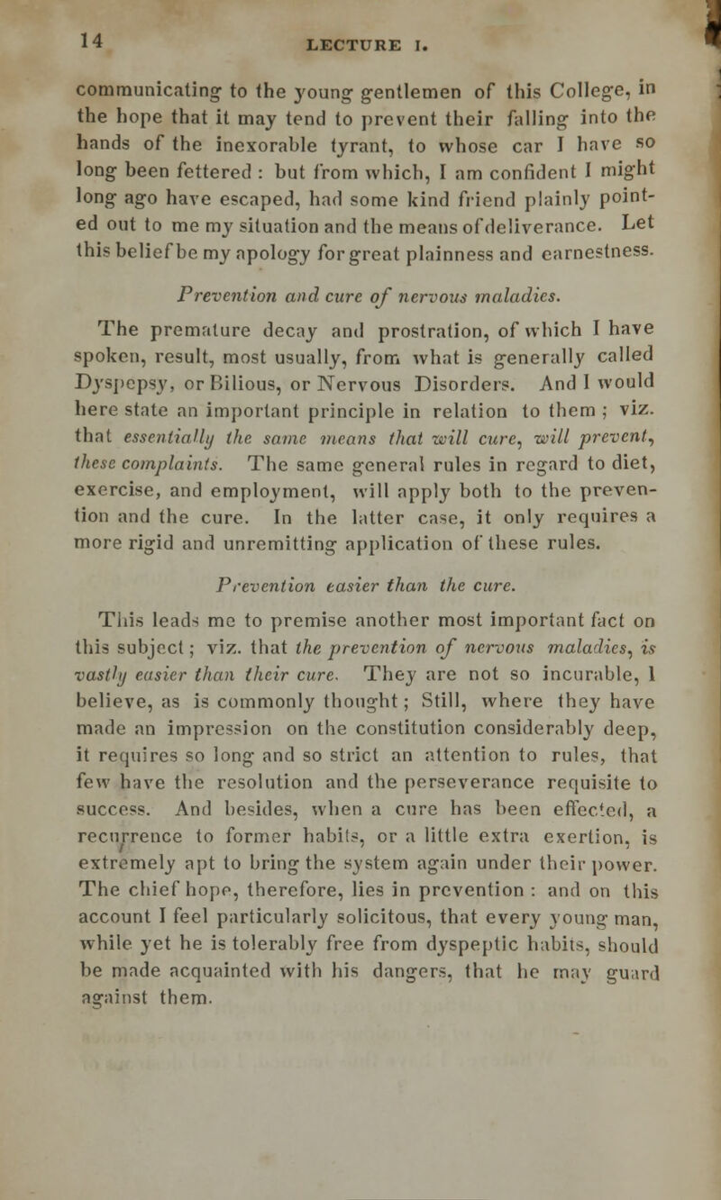 communicating to the young gentlemen of this College, in the hope that it may tend to prevent their falling into the hands of the inexorable tyrant, to whose car I have so long heen fettered : but from which, I am confident 1 might long ago have escaped, had some kind friend plainly point- ed out to me my situation and the means of deliverance. Let this belief he my apology for great plainness and earnestness. Prevention and care of nervous maladies. The premature decay and prostration, of which I have spoken, result, most usually, from what is generally called Dyspepsy, or Bilious, or Nervous Disorders. And I would here state an important principle in relation to them ; viz. that essentially the same means that will cure, will prevent, these complaints. The same general rules in regard to diet, exercise, and employment, will apply both to the preven- tion and the cure. In the latter case, it only requires a more rigid and unremitting application of these rules. Prevention easier than the cure. This leads me to premise another most important fact on this subject; viz. that the prevention of nervous maladies, is vastly easier than their cure. They are not so incurable, 1 believe, as is commonly thought; Still, where they have made an impression on the constitution considerably deep, it requires so long and so strict an attention to rules, that few have the resolution and the perseverance requisite to success. And besides, when a cure has been effected, a recurrence to former habits, or a little extra exertion, is extremely apt to bring the system again under their power. The chief hope, therefore, lies in prevention : and on this account I feel particularly solicitous, that every young man, while yet he is tolerably free from dyspeptic habits, should be made acquainted with his dangers, that he may guard aarainst them.