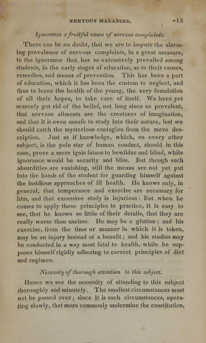 NERVOUS MALADIES. -15 Ignorance a fruitful cause of nervous complaints. There can be no doubt, that we are to impute the alarm- ing prevalence of nervous complaints, in a great measure, to the ignorance that has so extensively prevailed among students, in the early stages of education, as to their causes, remedies, and means of prevention. This has been a part of education, which it has been the custom to neglect, and thus to leave the health of the young, the very foundation of all their hopes, to take care of itself. We have yet scarcely got rid of the belief, not long since so prevalent, that nervous ailments are the creatures of imagination, and that it is even unsafe to study into their nature, lest we should catch the mysterious contagion from the mere des- cription. Just as if knowledge, which, on every other subject, is the pole star of human conduct, should in this case, prove a mere ignis fatuus to bewilder and blind, while ignorance would be security and bliss. But though such absurdities are vanishing, still the means are not yet put into the hands of the student for guarding himself against the insidious approaches of ill health. He knows only, in general, that temperance and exercise are necessary for him, and that excessive study is injurious : But when he comes to apply these principles to practice, it is easy to see, that he knows so little of their details, that they are really worse than useless. He may be a glutton ; and his exercise, from the time or manner in which it is taken, may be an injury instead of a benefit; and his studies may be conducted in a way most fatal to health, while he sup- poses himself rigidly adhering to correct principles of diet and regimen. Necessity of thorough attention to this subject. Hence we see the necessity of attending to this subject thoroughly and minutely. The smallest circumstances must not be passed over; since it is such circumstances, opera- ting slowly, that more commonly undermine the constitution,
