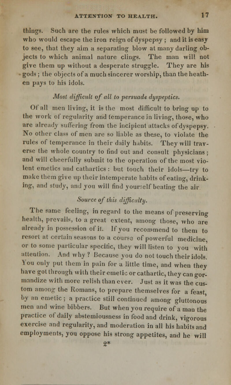 things. Such are the rules which must be followed by him who would escape the iron reign ofdyspepsy ; and it is easy to see, that they aim a separating blow at many darling ob- jects to which animal nature clings. The man will not give them up without a desperate struggle. They are his • gods ; the objects of a much sincerer worship, than the heath- en pays to his idols. Most difficult of all to persuade dyspeptics. Of all men living, it is the most difficult to bring up to the work of regularity and temperance in living, those, who are already suffering from the incipient attacks ofdyspepsy. No other class of men are so liable as these, to violate the rules of temperance in their daily habits. They will trav- erse the whole country to find out and consult physicians ; and will cheerfully submit to the operation of the most vio- lent emetics and cathartics : but touch their idols—try to make them give up their intemperate habits of eating, drink- ing, and study, and you will find yourself beating the air Source of this difficulty. The same feeling, in regard to the means of preserving health, prevails, to a great extent, among those, who are already in possession of it. If you recommend to them to resort at cerlain seasons to a course of powerful medicine or to some particular specific, they will listen to you with attention. And why ? Because you do not touch their idols. You only put (hem in pain for a little time, and when they have got through with their emetic or cathartic, they can gor- mandize with more relish than ever. Just as it was the cus- tom among the Romans, to prepare themselves for a feast by an emetic; a practice still continued among gluttonous men and wine bibbers. But when you require of a man the practice of daily abstemiousness in food and drink, vigorous exercise and regularity, and moderation in all his habits and employments, you oppose his strong appetites, and he will 2*