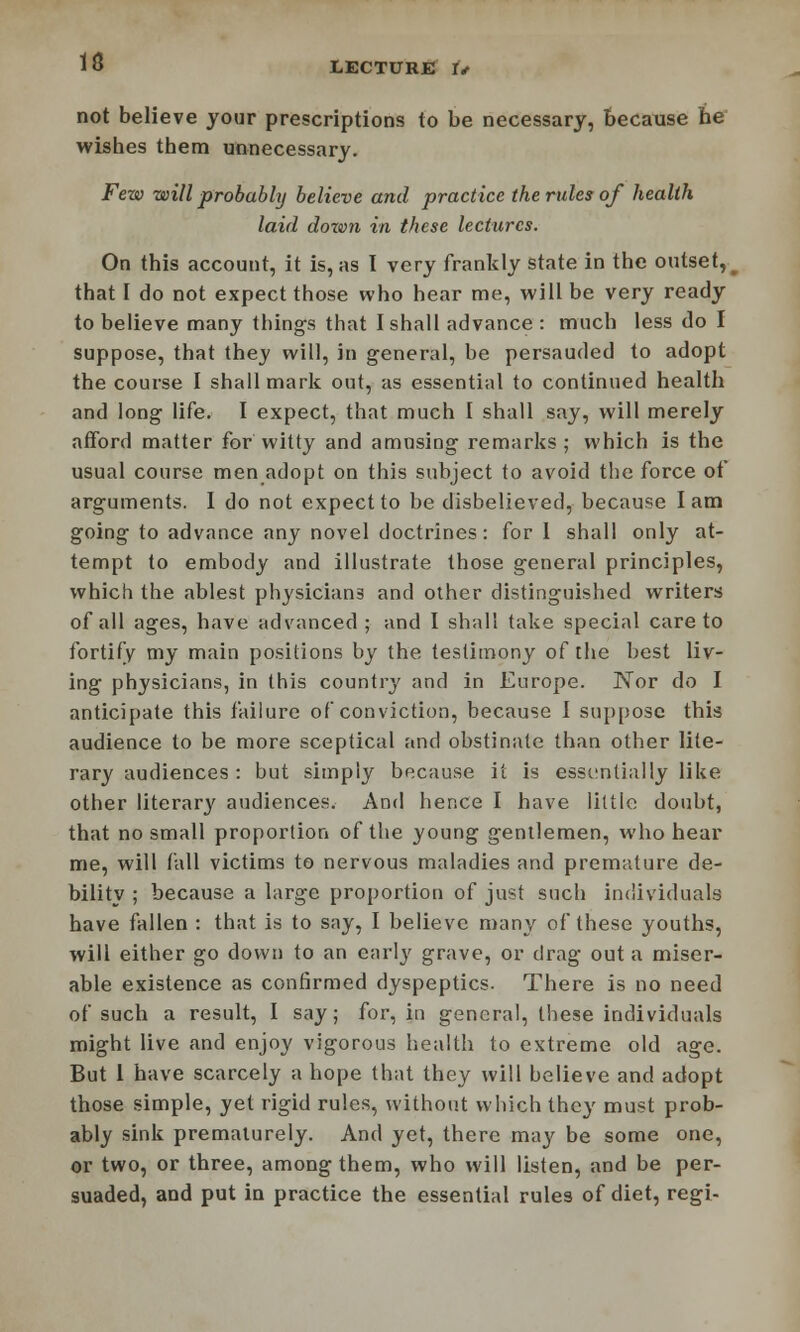 not believe your prescriptions to be necessary, because he wishes them unnecessary. Few will probably believe and practice the rules of health laid down in these lectures. On this account, it is, as I very frankly state in the outset, that I do not expect those who hear me, will be very ready to believe many things that I shall advance : much less do I suppose, that they will, in general, be persauded to adopt the course I shall mark out, as essential to continued health and long life. I expect, that much I shall say, will merely afford matter for witty and amusing remarks; which is the usual course men adopt on this subject to avoid the force of arguments. I do not expect to be disbelieved, because lam going to advance any novel doctrines: for 1 shall only at- tempt to embody and illustrate those general principles, which the ablest physicians and other distinguished writers of all ages, have advanced ; and I shall take special care to fortify my main positions by the testimony of the best liv- ing physicians, in this country and in Europe. Nor do I anticipate this failure of conviction, because I suppose this audience to be more sceptical and obstinate than other lite- rary audiences : but simply bp.cause it is essentially like other literary audiences. And hence I have little doubt, that no small proportion of the young gentlemen, who hear me, will fall victims to nervous maladies and premature de- bility ; because a large proportion of just such individuals have fallen : that is to say, I believe many of these youths, will either go down to an early grave, or drag out a miser- able existence as confirmed dyspeptics. There is no need of such a result, I say; for, in genera!, these individuals might live and enjoy vigorous health to extreme old age. But I have scarcely a hope that they will believe and adopt those simple, yet rigid rules, without which they must prob- ably sink prematurely. And yet, there may be some one, or two, or three, among them, who will listen, and be per- suaded, and put in practice the essential rules of diet, regi-