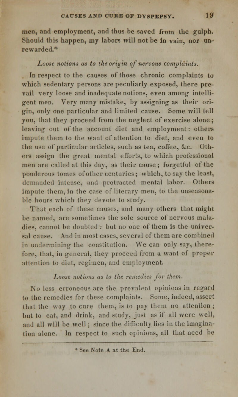 men, and employment, and thus be saved from the gulph. Should this happen, my labors will not be in vain, nor un- rewarded.* Loose jwtions as to the origin of nervous complaints. In respect to the causes of those chronic complaints to which sedentary persons are peculiarly exposed, there pre- vail very loose and inadequate notions, even among- intelli- gent men. Very many mistake, by assigning as their ori- gin, only one particular and limited cause. Some will tell you, that they proceed from the neglect of exercise alone; leaving out of the account diet and employment: others impute them to the want of attention to diet, and even to the use of particular articles, such as tea, coffee, &x. Oth- ers assign the great mental efforts, to which professional men are called at this day, as their cause; forgetful of the ponderous tomes of other centuries ; which, to say the least, demanded intense, and protracted mental labor. Others impute them, in the case of literary men, to the unseasona- ble hours which they devote to study. That each of these causes, and many others that might be named, arc sometimes the sole source of nervous mala- dies, cannot be doubted ; but no one of them is the univer- sal cause. And in most cases, several of them are combined in undermining the constitution. We can only say, there- fore, that, in general, they proceed from a want of proper attention to diet, regimen, and employment. Loose notions as to the remedies for them. No less erroneous are the prevalent opinions in regard to the remedies for these complaints. Some, indeed, assert that the way to cure them, is to pay them no attention; but to eat, and drink, and study, just as if all were well, and all will be well ; since the difficulty lies in the imagina- tion alone. In respect to such opinions, all that need be * See Note A at the End.