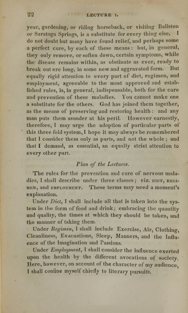 year, gardening, or riding horseback, or risking Ballston or Saratoga Springs, is a substitute for every thing else. I do not doubt but many have found relief, and perhaps some a perfect cure, by each of these means : but, in general, they only remove, or soften down, certain symptoms, while the disease remains within, as obstinate as ever, ready to break out ere long, in some new and aggravated form. But equally rigid attention to every part of diet, regimen, and employment, agreeable to the most approved and estab- lished rules, is, in general, indispensable, both for the cure and prevention of these maladies. You cannot make one a substitute for the others. God has joined them together, as the means of preserving and restoring health : and any man puts them asunder at his peril. However earnestly, therefore, I may urge the adoption of particular parts of this three fold system, I hope it may always be remembered that I consider them only as parts, and not the whole ; and that I demand, as essential, an equally strict attention to every other pari. Plan of the Lectures. The rules for the prevention and cure of nervous mala- dies, I shall describe under three classes ; viz. diet, regi- men, and employment. These terms may need a moment's explanation. Under Diet, I shall include all that is taken into the sys- tem in the form of food and drink; embracing the quantity and quality, the times at which they should be taken, and the manner of taking them. Under Regimen, I shall include Exercise, Air, Clothing Cleanliness, Evacuations, Sleep, Manners, and the Influ- ence of the Imagination and Passions. Under Employment, I shall consider the influence exerted upon the health by (he different avocations of society. Here, however, on account of the character of my audience I shall confine myself chiefly to literary pursuits,