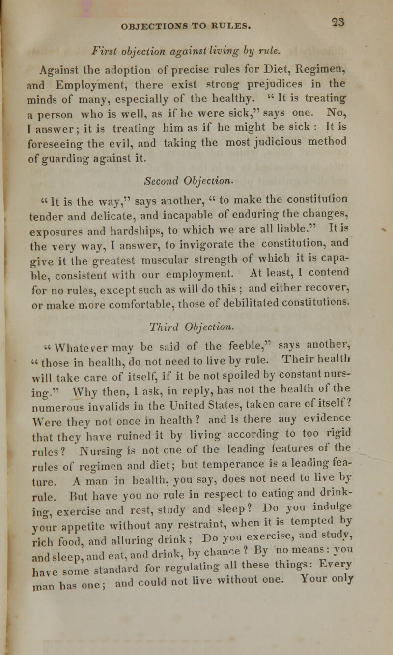 First objection against living by rule. Against the adoption of precise rules for Diet, Regimen, and Employment, there exist strong prejudices in the minds of many, especially of the healthy.  It is treating a person who is well, as if he were sick, says one. No, I answer; it is treating him as if he might be sick : It is foreseeing the evil, and taking the most judicious method of guarding against it. Second Objection.  It is the way, says another, « to make the constitution tender and delicate, and incapable of enduring the changes, exposures and hardships, to which we are all liable. It is the very way, I answer, to invigorate the constitution, and give it the greatest muscular strength of which it is capa- ble, consistent with our employment. At least, I contend for no rules, except such as will do this ; and either recover, or make more comfortable, those of debilitated constitutions. Third Objection. Whatever may be said of the feeble, says another,  those in health, do not need to live by rule. Their health will take care of itself, if it be not spoiled by constant nurs- ing. Why then, I ask, in reply, has not the health of the numerous invalids in the United States, taken care of itself ? Were they not once in health ? and is there any evidence that they have ruined it by living according to too rigid rules? Nursing is not one of the leading features of the rules of regimen and diet; but temperance is a leading fea- ture. A man in health, you say, does not need to live by rule. But have you no rule in respect to eating and drink- ing, exercise and rest, study and sleep? Do you indulge your appetite without any restraint, when it is tempted by rich food, and alluring drink ; Do you exercise, and study, and sleep, and eat, and drink, by chance ? By no means : you have some standard for regulating all these things: Every man has one ; and could not live without one. Your only