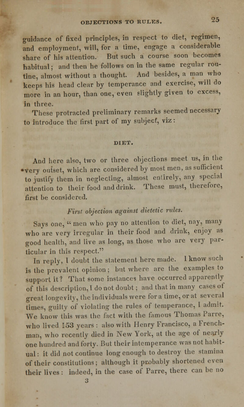 guidance of fixed principles, in respect to diet, regimen, and employment, will, for a time, engage a considerable share of his attention. But such a course soon becomes habitual; and then he follows on in the same regular rou- tine, almost without a thought. And besides, a man who keeps his head clear by temperance and exercise, will do more in an hour, than one, even slightly given to excess, in three. These protracted preliminary remarks seemed necessary to introduce the first part of my subject, viz: DIET. And here also, two or three objections meet us, in the •very outset, which are considered by most men, as sufficient to justify them in neglecting, almost enlirely, any special attention to their food and drink. These must, therefore, first be considered. First objection against dietetic rules. Says one,  men who pay no attention to diet, nay, many who are very irregular in their food and drink, enjoy as good health, and live as long, as those who are very par- ticular in this respect. In reply, I doubt the statement here made. 1 know such is the prevalent opinion; but where arc the examples to support it? That some instances have occurred apparently of this description,! do not doubt; and that in many cases of great longevity, the individuals were for a time, or at several times, guilty of violating the rules of temperance, I admit. We know this was the fact with the famous Thomas Parre, who lived 153 years : also with Henry Francisco, a French- man, who recently died in New York, at the age of nearly one hundred and forty. But their intemperance was not habit- ual : it did not continue long enough to destroy the stamina of their constitutions; although it probably shortened even their lives: indeed, in the case of Parre, there can be no 3