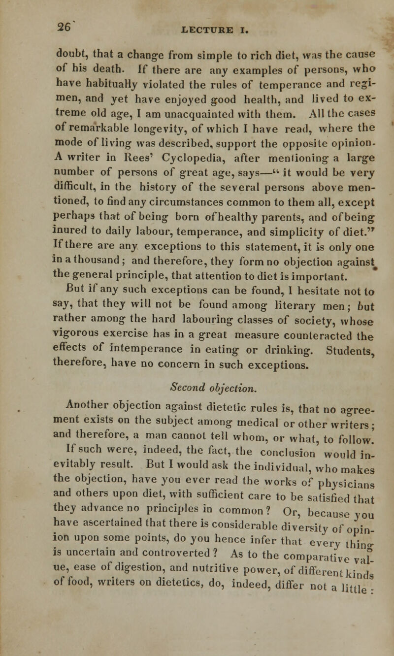 doubt, that a change from simple to rich diet, was the cause of his death. If there are any examples of persons, who have habitually violated the rules of temperance and regi- men, and yet have enjoyed good health, and lived to ex- treme old age, I am unacquainted with them. All the cases of remarkable longevity, of which I have read, where the mode of living was described, support the opposite opinion. A writer in Rees' Cyclopedia, after menlioning a large number of persons of great age, says—• it would be very difficult, in the history of the several persons above men- tioned, to find any circumstances common to them all, except perhaps that of being born of healthy parents, and of being inured to daily labour, temperance, and simplicity of diet. If there are any exceptions to this statement, it is only one in a thousand; and therefore, they form no objection against the general principle, that attention to diet is important. But if any such exceptions can be found, I hesitate not to say, that they will not be found among literary men; but rather among the hard labouring classes of society, whose vigorous exercise has in a great measure counteracted the effects of intemperance in eating or drinking. Students, therefore, have no concern in such exceptions. Second objection. Another objection against dietetic rules is, that no agree- ment exists on the subject among medical or other writers; and therefore, a man cannot tell whom, or what, to follow.' If such were, indeed, the fact, the conclusion would in- evitably result. But I would ask the individual, who makes the objection, have you ever read the works of physicians and others upon diet, with sufficient care to be satisfied that they advance no principles in common? Or, because you have ascertained that there is considerable diversity of opin- ion upon some points, do you hence infer that every Illino- is uncertain and controverted ? As to the comparative vaf- ue, ease of digestion, and nutritive power, of different kinds of food, writers on dietetics, do, indeed, differ not a little S