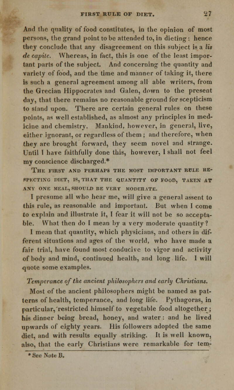 And the quality of food constitutes, in the opinion of most persons, the grand point to be attended to, in dieting, hence they conclude that any disagreement on this subject is a lis de capitc. Whereas, in fact, this is one of the least impor- tant parts of the subject. And concerning the quantity and variety of food, and the time and manner of taking it, there is such a general agreement among all able writers, from the Grecian Hippocrates and Galen, down to the present day, that there remains no reasonable ground for scepticism to stand upon. There are certain general rules on these points, as well established, as almost any principles in med- icine and chemistry. Mankind, however, in general, live, either ignorant, or regardless of them ; and therefore, when they are brought forward, they seem novel and strange. Until 1 have faithfully done this, however, 1 shall not feel my conscience discharged.* The first and perhaps the most important rule RE- SPECTING DIET, IS, THAT THE QUANTITY OF FOOD, TAKEN AT ANY ONE MEAL, SHOULD BE VERV MODERATE. I presume all who hear me, will give a general assent to this rule, as reasonable and important. But when I come to explain and illustrate it, I fear it will not be so accepta- ble. What then do I mean by a very moderate quantity? I mean that quantity, which physicians, and others in dif- ferent situations and ages of the world, who have made a fair trial, have found most conducive to vigor and activity of body and mind, continued health, and long life. I will quote some examples. Temperance of the ancient philosophers and early Christians, Most of the ancient philosophers might be named as pat- terns of health, temperance, and long life. Pythagoras, in particular/restricted himself to vegetable food altogether; his dinner being bread, honey, and water: and he lived upwards of eighty years. His followers adopted the same diet, and with results equally striking. It is well known, also, that the early Christians were remarkable for tem- • See Note B.