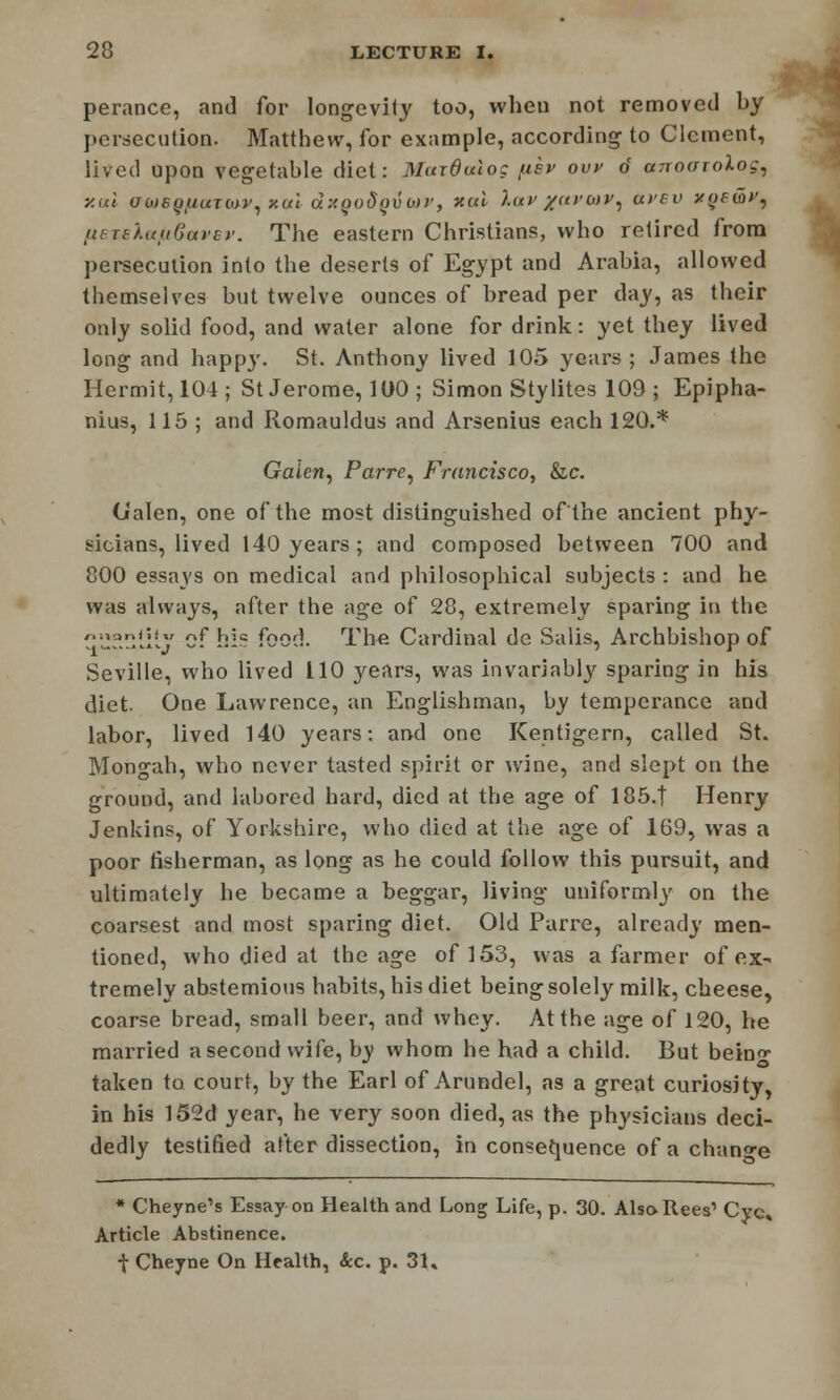 1 perance, and for longevity too, when not removed by persecution. Matthew, for example, according to Clement, lived upon vegetable diet: Murdulog fiev ovv d anoarolog, y.al awe^UMTWv, xui dxgodyvwt', xal ).uv /(ii-air, (tvev yoewf^ fteteXetfibavsv. The eastern Christians, who retired from persecution into the deserts of Egypt and Arabia, allowed themselves but twelve ounces of bread per day, as their only solid food, and water alone for drink: yet they lived long and happy. St. Anthony lived 105 years ; James the Hermit, 104; St Jerome, 100 ; Simon Stylites 109 ; Epipha- nius, 115 ; and Romauldus and Arsenius each 120.* Gaicri) Parre, Francisco, &c. Galen, one of the most distinguished of the ancient phy- sicians, lived 140 years; and composed between 700 and 800 essays on medical and philosophical subjects : and he was always, after the age of 28, extremely sparing in the C?.l'ty cf hic food. The Cardinal do Salis, Archbishop of Seville, who lived 110 years, was invariably sparing in his diet. One Lawrence, an Englishman, by temperance and labor, lived 140 years: and one Kentigern, called St. Mongah, who never tasted spirit or wine, and slept on the ground, and labored hard, died at the age of 185.T Henry Jenkins, of Yorkshire, who died at the age of 169, was a poor fisherman, as long as he could follow this pursuit, and ultimately he became a beggar, living uniformly on the coarsest and most sparing diet. Old Parre, already men- tioned, who died at the age of 153, was a farmer of ex- tremely abstemious habits, his diet being solely milk, cheese, coarse bread, small beer, and whey. At the age of 120, he married a second wife, by whom he had a child. But bein«- taken to court, by the Earl of Arundel, as a great curiosity, in his 152d year, he very soon died, as the physicians deci- dedly testified after dissection, in consequence of a change * Cheyne's Essay on Health and Long Life, p. 30. Also-Rees' Cyc, Article Abstinence. t Cheyne On Health, &c. p. 31.