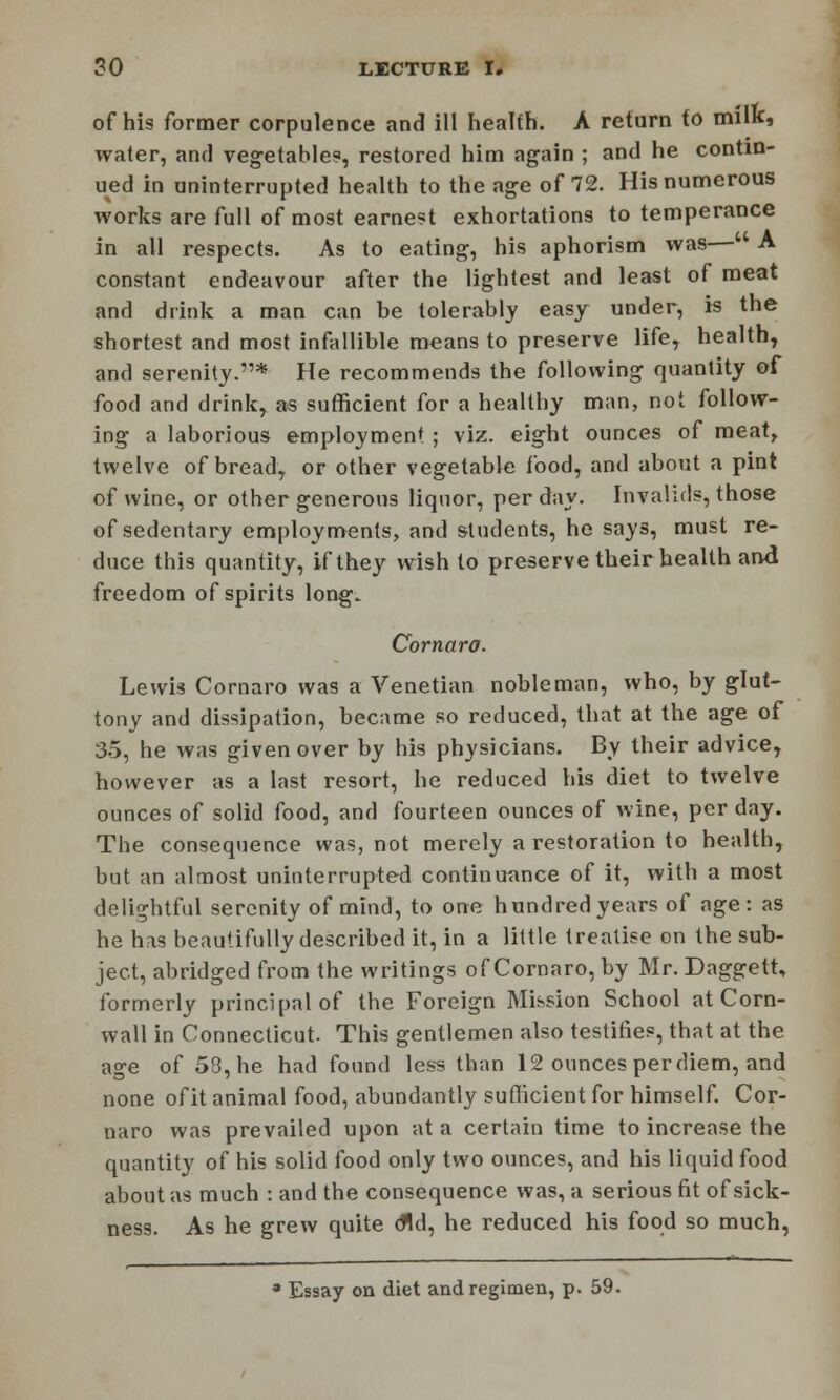 of his former corpulence and ill health. A return to milk, water, and vegetable?, restored him again ; and he contin- ued in uninterrupted health to the age of 72. His numerous works are full of most earnest exhortations to temperance in all respects. As to eating, his aphorism was— A constant endeavour after the lightest and least of meat and drink a man can be tolerably easy under, is the shortest and most infallible means to preserve life, health, and serenity.* He recommends the following quantity of food and drink, as sufficient for a healthy man, not follow- ing a laborious employment ; viz. eight ounces of meat, twelve of bread, or other vegetable food, and about a pint of wine, or other generous liquor, per day. Invalids, those of sedentary employments, and students, he says, must re- duce this quantity, if they wish to preserve their health and freedom of spirits long. Cornaro. Lewis Cornaro was a Venetian nobleman, who, by glut- tony and dissipation, became so reduced, that at the age of 35, he was given over by his physicians. By their advice, however as a last resort, he reduced his diet to twelve ounces of solid food, and fourteen ounces of wine, per day. The consequence was, not merely a restoration to health, but an almost uninterrupted continuance of it, with a most delightful serenity of mind, to one hundred years of age: as he has beautifully described it, in a little treatise on the sub- ject, abridged from the writings of Cornaro, by Mr. Daggett, formerly principal of the Foreign Mission School at Corn- wall in Connecticut. This gentlemen also testifies, that at the age of 58, he had found less than 12 ounces perdiem, and none of it animal food, abundantly sufficient for himself. Cor- naro was prevailed upon at a certain time to increase the quantity of his solid food only two ounces, and his liquid food about as much : and the consequence was, a serious fit of sick- ness. As he grew quite did, he reduced his food so much, * Essay on diet and regimen, p. 59.