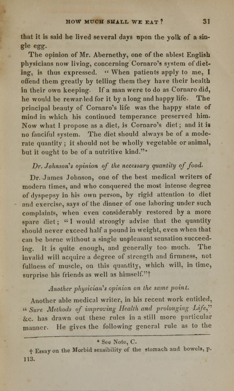 that it is said he lived several days upon the yolk of a sin- gle egg. The opinion of Mr. Abernethy, one of the ablest English physicians now living, concerning Cornaro's system of diet- ing, is thus expressed.  When patients apply to me, I offend them greatly by telling them they have their health in their own keeping. If a man were to do as Cornarodid, he would be rewarded for it by along and happy life. The principal beauty of Cornaro's life was the happy state of mind in which his continued temperance preserved him. Now what I propose as a diet, is Cornaro's diet; and it is no fanciful system. The diet should always be of a mode- rate quantity ; it should not be wholly vegetable or animal, but it ought to be of a nutritive kind.* Dr. Johnson's opinion of the necessary quantity of food. Dr. James Johnson, one of the best medical writers of modern times, and who conquered the most intense degree of dyspepsy in his own person, by rigid attention to diet and exercise, says of the dinner of one laboring under such complaints, when even considerably restored by a more spare diet;  I would strongly advise that the quantity should never exceed half a pound in weight, even when that can be borne without a single unpleasant sensation succeed- ing. It is quite enough, and generally too much. The invalid will acquire a degree of strength and firmness, not fullness of muscle, on this quantity, which will, in time, surprise his friends as well as himself.t Another physician's opinion on the same point. Another able medical writer, in his recent work entitled, « Sure Methods of improving Health and prolonging Life, &.c. has drawn out these rules in a still more particular manner. He gives the following general rule as to the * See Note, C. + Essay on the Morbid sensibility of the stomach and bowels, p. 113.