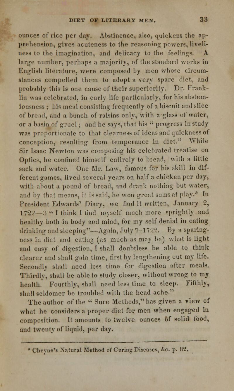 ounces of rice per clay. Abstinence, also, quickens the ap- prehension, gives acuteness to the reasoning powers, liveli- ness to the imagination, and delicacy to the feelings. A large number, perhaps a majority, of the standard works in English literature, were composed by men whose circum- stances compelled them to adopt a very spare diet, and probably this is one cause of their superiority. Dr. Frank- lin was celebrated, in early life particularly, for his abstem- iousness ; bis meal consisting frequently of a biscuit and slice of broad, and a bunch of raisins only, with a glass of Avater, or a basin of gruel; and he says, that his  progress in study was proportionate to that clearness of ideas and quickness of conception, resulting from temperance in diet. While Sir Isaac Newton was composing his celebrated treatise on Optics, he confined himself entirely to bread, with a little sack and water. One Mr. Law, famous for his skill in dif- ferent games, lived several years on half a chicken per da}', with about a pound of bread, -ind drank nothing but water, and by that means, it is said, he won great sums at play.* In President Edwards' Diary, we find it written, January 2, 1722—3 a i think I find myself much more sprightly and healthy both in body and mind, for my self denial in eating drinking and sleeping1'—Again, July 7-1722. By a sparing- ncss in diet and eating (as much as may be) what is light and easy of digestion, I shall doubtless be able to think clearer and shall gain time, first b_y lengthening out my life. Secondly shall need less time for digestion after meals. Thirdly, shall be able to study closer, without wrong to my health. Fourthly, shall need less time to sleep. Fifthly, shall seldomer be troubled with the head ache. The author of the  Sure Methods, has given a view of what he considers a proper diet for men when engaged iu composition. It amounts to twelve ounces 6f solid food, and twenty of liquid, per day. * Chcyue's Natural Method of Curing Diseases, Sec. p. 82.