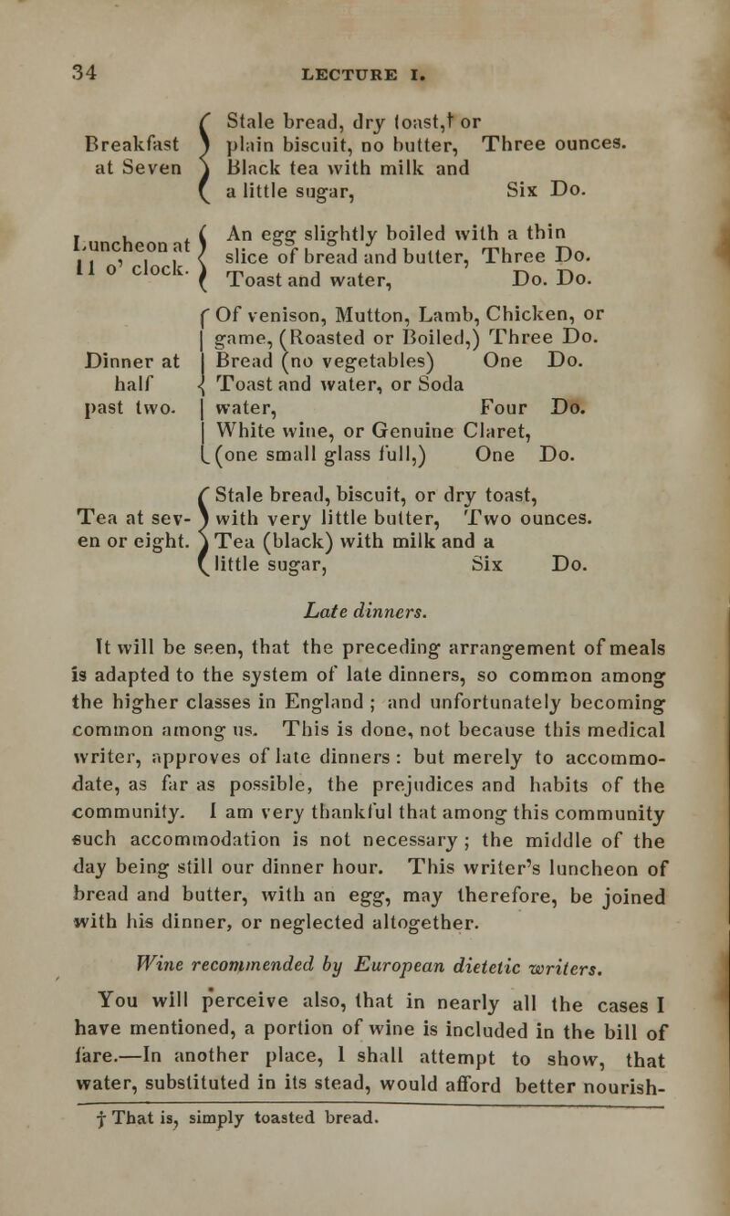 ^ Stale bread, dry (oast,t or Breakfast ^ plain biscuit, no butter, Three ounces, at Seven \ Black tea with milk and ( a little sugar, Six Do. i , , ( An egg slightly boiled with a thin .'. , , ,' < slice of bread and butter, Three Do. 11 O ClOCk. J rri J T-k T\~ ( Toast and water, Do. Do. ( Of venison, Mutton, Lamb, Chicken, or | game, (Roasted or Boiled,) Three Do. Dinner at I Bread (no vegetables) One Do. half \ Toast and water, or Soda past two- | water, Four Do. | White wine, or Genuine Claret, L(one small glass lull,) One Do. ( Stale bread, biscuit, or dry toast, Tea at sev- 1 with very little butter, Two ounces, en or eight. \ Tea (black) with milk and a 'little sugar, Six Do. Late dinners. It will be seen, that the preceding arrangement of meals is adapted to the system of late dinners, so common among the higher classes in England ; and unfortunately becoming common among us. This is done, not because this medical writer, approves of late dinners: but merely to accommo- date, as far as possible, the prejudices and habits of the community. I am very thankful that among this community euch accommodation is not necessary ; the middle of the day being still our dinner hour. This writer's luncheon of bread and butter, with an egg, may therefore, be joined with his dinner, or neglected altogether. Wine recommended by European dietetic writers. You will p'erceive also, that in nearly all the cases I have mentioned, a portion of wine is included in the bill of fare.—In another place, 1 shall attempt to show, that water, substituted in its stead, would afford better nourish- j That is, simply toasted bread.