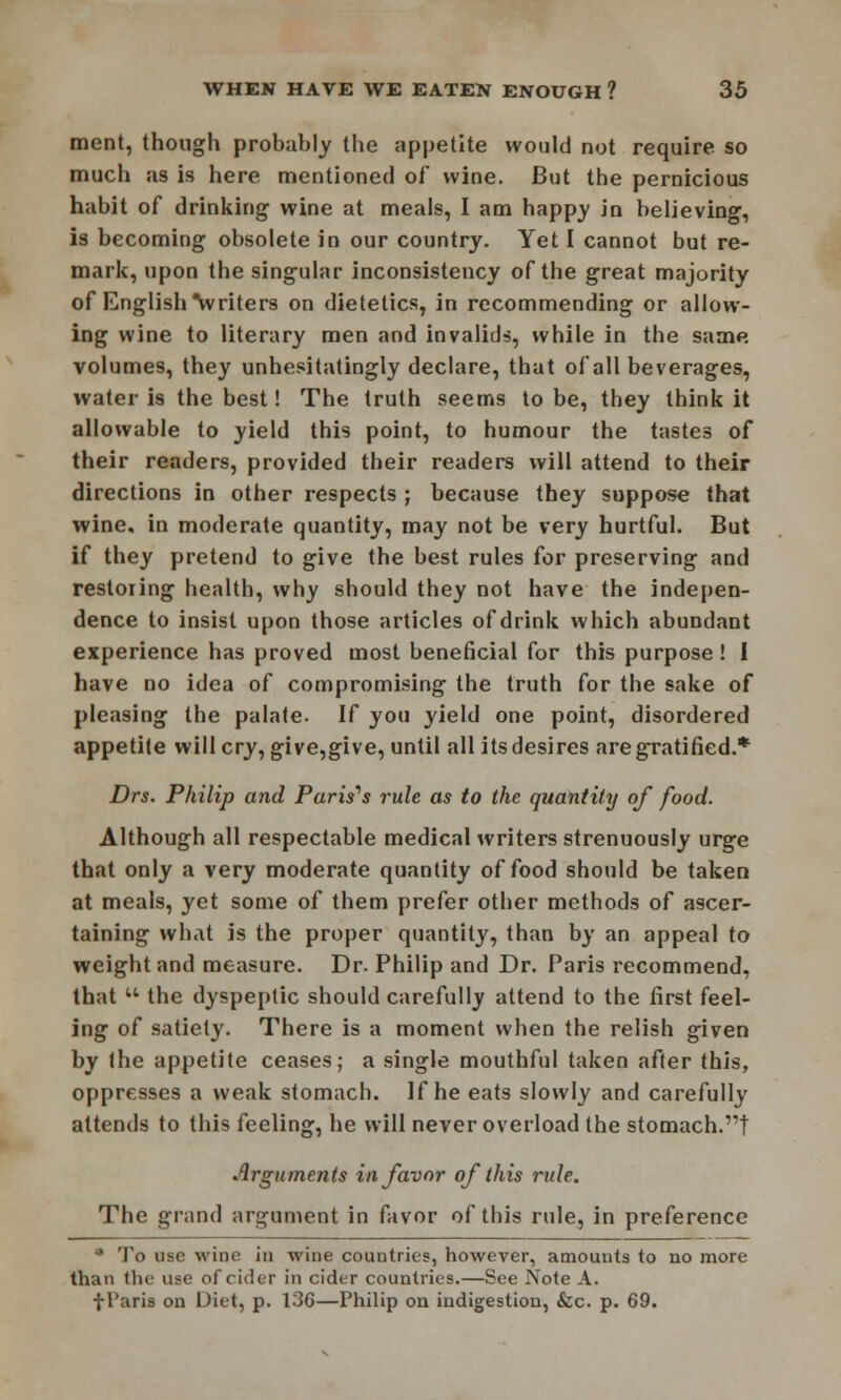 ment, though probably the appetite would not require so much as is here mentioned of wine. But the pernicious habit of drinking wine at meals, I am happy in believing, is becoming obsolete in our country. Yet I cannot but re- mark, upon the singular inconsistency of the great majority of English \vriters on dietetics, in recommending or allow- ing wine to literary men and invalids, while in the same volumes, they unhesitatingly declare, that of all beverages, water is the best! The truth seems to be, they think it allowable to yield this point, to humour the tastes of their readers, provided their readers will attend to their directions in other respects ; because they suppose that wine, in moderate quantity, may not be very hurtful. But if they pretend to give the best rules for preserving and restoring health, why should they not have the indepen- dence to insist upon those articles of drink which abundant experience has proved most beneficial for this purpose! I have no idea of compromising the truth for the sake of pleasing the palate. If you yield one point, disordered appetite will cry, give,give, until all its desires are gratified.* Drs. Philip and Paris'1 s rule as to the quantity of food. Although all respectable medical writers strenuously urge that only a very moderate quantity of food should be taken at meals, yet some of them prefer other methods of ascer- taining what is the proper quantity, than by an appeal to weight and measure. Dr. Philip and Dr. Paris recommend, that  the dyspeptic should carefully attend to the first feel- ing of satiety. There is a moment when the relish given by the appetite ceases; a single mouthful taken after this, oppresses a weak stomach. If he eats slowly and carefully attends to this feeling, he will never overload the stomach.! Arguments in favor of this rule. The grand argument in favor of this rule, in preference * To use wine in wine countries, however, amounts to no more than the use of cider in cider countries.—See Note A. fParis on Diet, p. 136—Philip on indigestion, &c. p. 69.