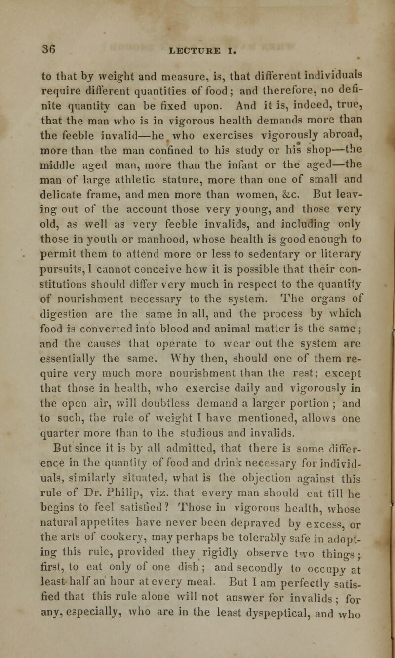 to that by weight and measure, is, that different individuals require different quantities of food; and therefore, no defi- nite quantity can be fixed upon. And it is, indeed, true, that the man who is in vigorous health demands more than the feeble invalid—he who exercises vigorously abroad, more than the man confined to his study or his shop—the middle aged man, more than the infant or the aged—the man of large athletic stature, more than one of small and delicate frame, and men more than women, &c. But leav- ing out of the account those very young, and those very old, as well as very feeble invalids, and including only those in youth or manhood, whose health is good enough to permit them to attend more or less to sedentary or literary pursuits, 1 cannot conceive how il is possible that their con- stitutions should differ very much in respect to the quantity of nourishment necessary to the system. The organs of digestion are the same in all, and the process by which food is converted into blood and animal matter is the same; and the causes that operate to wear out the system arc essentially the same. Why then, should one of them re- quire very much more nourishment than the rest; except that those in health, who exercise daily and vigorously in the open air, will doubtless demand a larger portion ; and to such, the rule of weight I have mentioned, allows one quarter more than to the studious and invalids. But since it is by all admitted, that there is some differ- ence in the quantity of food and drink necessary for individ- uals, similarly situated, what is the objection against this rule of Dr. Philip, viz. that every man should cat till he begins to feel satisfied? Those in vigorous health, whose natural appetites have never been depraved by excess, or the arts of cookery, may perhaps be tolerably safe in adopt- ing this rule, provided they rigidly observe two things; first, to cat only of one dish; and secondly to occupy at least half an hour at every meal. But I am perfectly satis- fied that this rule alone will not answer for invalids ; for any, especially, who are in the least dyspeptical, and who